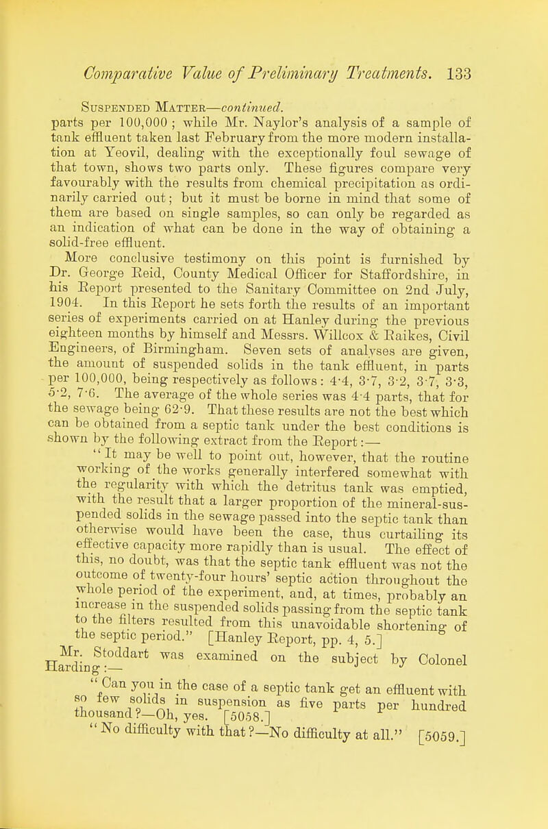 Suspended Matter—continued. parts per 100,000; while Mr. Naylor's analysis of a sample of tank efflaent taken last February from the more modern installa- tion at Yeovil, dealing with the exceptionally foul sewage of that town, shows two parts only. These figures compare very favourably with the results from chemical precijDitation as ordi- narily carried out; but it must be borne in mind that some of them are based on single samples, so can only be regarded as an indication of what can be done in the way of obtaining a solid-free effluent. More conclusive testimony on this point is furnished by Dr. George Eeid, County Medical Officer for Staffordshire, in his Eeport presented to the Sanitary Committee on 2nd July, 1904. In this Eeport he sets forth the results of an important series of experiments carried on at Hanley during the previous eighteen months by himself and Messrs. Willcox & Eaikes, Civil Engineers, of Birmingham. Seven sets of analyses are given, the amount of suspended solids in the tank effluent, in parts per 100,000, being respectively as follows: 4-4, 3-7, 3-2, 3-7, 3-3, 5-2, 7-6. The average of the whole series was 4-4 parts, that for the sewage being 62-9. That these results are not the best which can be obtained from a septic tank under the best conditions is shown by the following extract from the Eeport:—  It may be well to point out, however, that the routine working of the works generally interfered somewhat with the regularity with which the detritus tank was emptied, with the result that a larger proportion of the mineral-sus- pended solids in the sewage passed into the septic tank than otlierwise would have been the case, thus curtailing its effective capacity more rapidly than is usual. The effect of this, no doubt, was that the septic tank effluent was not the outcome of twenty-four hours' septic action throughout the whole period of the experiment, and, at times, probably an increase m the suspended solids passing from the septic tank to the filters resulted from this unavoidable shortening of the septic period. [Hanley Eeport, pp. 4, 5.] H^din|-—^^^ examined on the subject by Colonel  Can you in the case of a septic tank get an effluent with so iew solids in suspension as five parts per hundred thousand ?—Oh, yes. [5058.] ^ r  No difficulty with that ?—No difficulty at all. [5059.]
