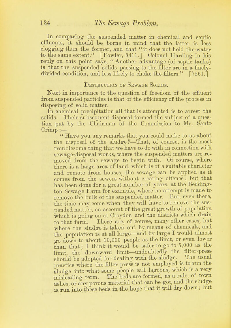 In comparing tlie suspended matter in cliemical and septic effluents, it should be borne in mind that the latter is less clogging than the former, and that it does not hold the water to the same extent. [Fowler, 8411.] Colonel Harding in his reply on this point says,  Another advantage (of septic tanks) is that the suspended solids passing to the filter are ia a finely- divided condition, and less likely to choke the filters. [7261.] DESTRTJCTioisr OF Sewage Solids. Next in importance to the question of freedom of the effluent from suspended particles is that of the efficiency of the process in disposing of solid matter. In chemical precipitation all that is attempted is to arrest the solids. Their subsequent disposal formed the subject of a ques- tion put by the Chairman of the Commission to Mr. Santo Crimp :—  Have you any remarks that you could make to us about the disposal of the sludge?—That, of course, is the most troublesome thing that we have to do with in connection with sewage-disposal works, where the suspended matters are re- moved from the sewage to begin with. Of course, where there is a large area of land, which is of a suitable character and remote from houses, the sewage can be applied as it comes from the sewers without creating offence ; but that has been done for a great number of years, at the Bedding- ton Sewage Farm for example, where no attempt is made to remove the bulk of the suspended matter. But, even there, the time may come when they will have to remove the sus- pended matter, on account of the great growth of population which is going on at Croydon and the districts which drain to that farm. There are, of course, many other cases, but where the sludge is taken out by means of chemicals, and the population is at all large—and by large I would almost go down to about 10,000 people as the limit, or even lower than that; I think it would be safer to go to 5,000 as the limit, the downward limit—undoubtedly the filter-press should be adopted for dealing with the sludge. The usual practice where the filter-press is not employed is to run the sludge into what some people call lagoons, which is a very misleading term. The beds are formed, as a rule, of town ashes, or any porous material that can be got, and the sludge is run into these beds in the hope that it wiU di-y down; but