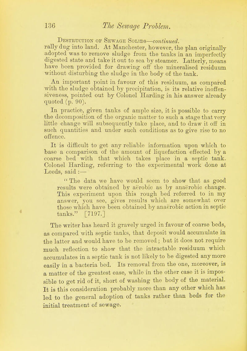 Destrtjction- of Sewage Solids—continued. rally dug into land. At Manchester, however, the plan originally adopted was to remove sludge from the tanks in an imperfectly digested state and take it out to sea by steamer. Latterly, means have been provided for drawing off the mineralised residuum without disturbing the sludge in the body of the tank. An important point in favour of this residuum, as compared with the sludge obtained by precipitation, is its relative inoffen- siveness, pointed out by Colonel Harding in his answer already quoted (p. 90). In practice, given tanks of ample size, it is possible to carry the decomposition of the organic matter to such a stage that very little change will subsequently take place, and to draw it off in such quantities and under such conditions as to give rise to no offence. It is difl&cult to get any reliable information upon which to base a comparison of the amount of liquefaction effected by a coarse bed with that which takes place in a septic tank. Colonel Harding, referring to the experimental work done at Leeds, said :—  The data we have would seem to show that as good results were obtained by aerobic as by anaerobic change. This experiment upon this rough bed referred to in my answer, you see, gives results which are somewhat over those which have been obtained by anaerobic action in septic tanks. [7197.] The writer has heard it gravely urged in favour of coarse beds, as compared with septic tanks, that deposit would accumulate in the latter and would have to be removed; but it does not require much reflection to show that the intractable residuum which accumulates in a septic tank is not likely to be digested any more easily in a bacteria bed. Its removal from the one, moreover, is a matter of the greatest ease, while in the other case it is impos- sible to get rid of it, short of washing the body of the material. It is this consideration probably more than any other which has led to the general adoption of tanks rather than beds for the initial treatment of sewage.