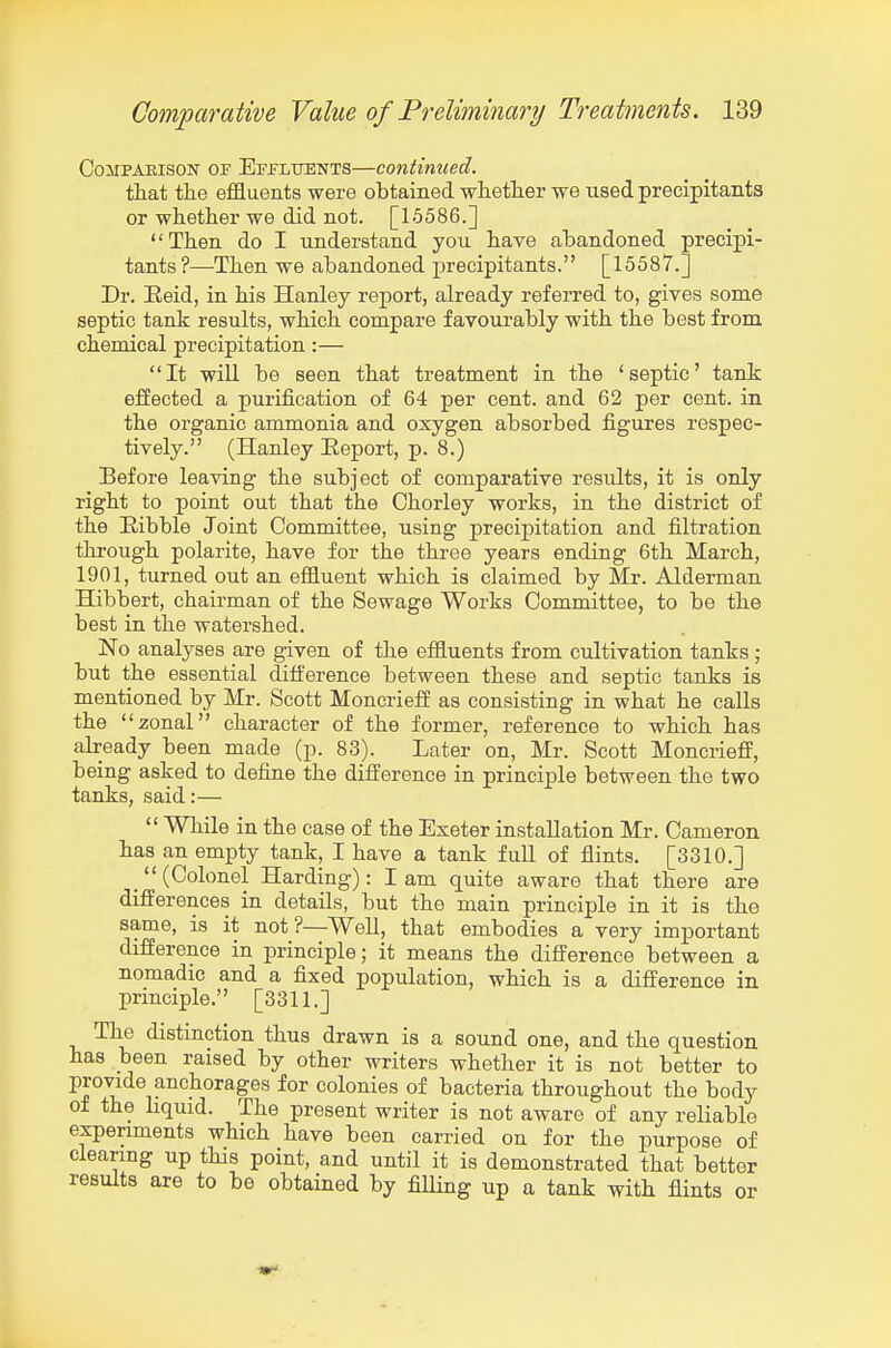 CoMPAEisoN OF Effltjents—Continued. that the effluents were obtained whether we used precipitants or whether we did not. [15586.] Then do I understand you have abandoned precipi- tants?—-Then we abandoned precipitants. [15587.] Dr. Eeid, in his Hanley report, already refeiTed to, gives some septic tank results, which compare favourably with the best from chemical precipitation:— It will be seen that treatment in the 'septic' tank efiected a purification of 64 per cent, and 62 per cent, in the organic ammonia and oxygen absorbed figures respec- tively. (Hanley Eeport, p. 8.) Before leaving the subject of comparative results, it is only right to point out that the Chorley works, in the district of the Eibble Joint Committee, using precipitation and filtration through polarite, have for the three years ending 6th March, 1901, turned out an effluent which is claimed by Mr. Alderman Hibbert, chairman of the Sewage Works Committee, to be the best in the watershed. No analyses are given of the effluents from cultivation tanks ; but the essential difi:'erence between these and septic tanks is mentioned by Mr. Scott Moncrietf as consisting in what he calls the zonal character of the former, reference to which has abeady been made (p. 83). Later on, Mr. Scott MoncrieflF, being asked to define the difference in principle between the two tanks, said:—  While in the case of the Exeter installation Mr. Cameron has an empty tank, I have a tank full of flints. [3310.] _ (Colonel Harding): I am quite aware that there are differences in details, but the main principle in it is the same, is it not?—Well, that embodies a very important difference in principle; it means the difference between a nomadic and a fixed population, which is a difference in principle. [3311.] The distinction thus drawn is a sound one, and the question has been raised by other writers whether it is not better to provide anchorages for colonies of bacteria throughout the body of the hquxd. The present writer is not aware of any reliable experiments which have been carried on for the purpose of clearing up this point, and until it is demonstrated that better results are to be obtained by filling up a tank with flints or