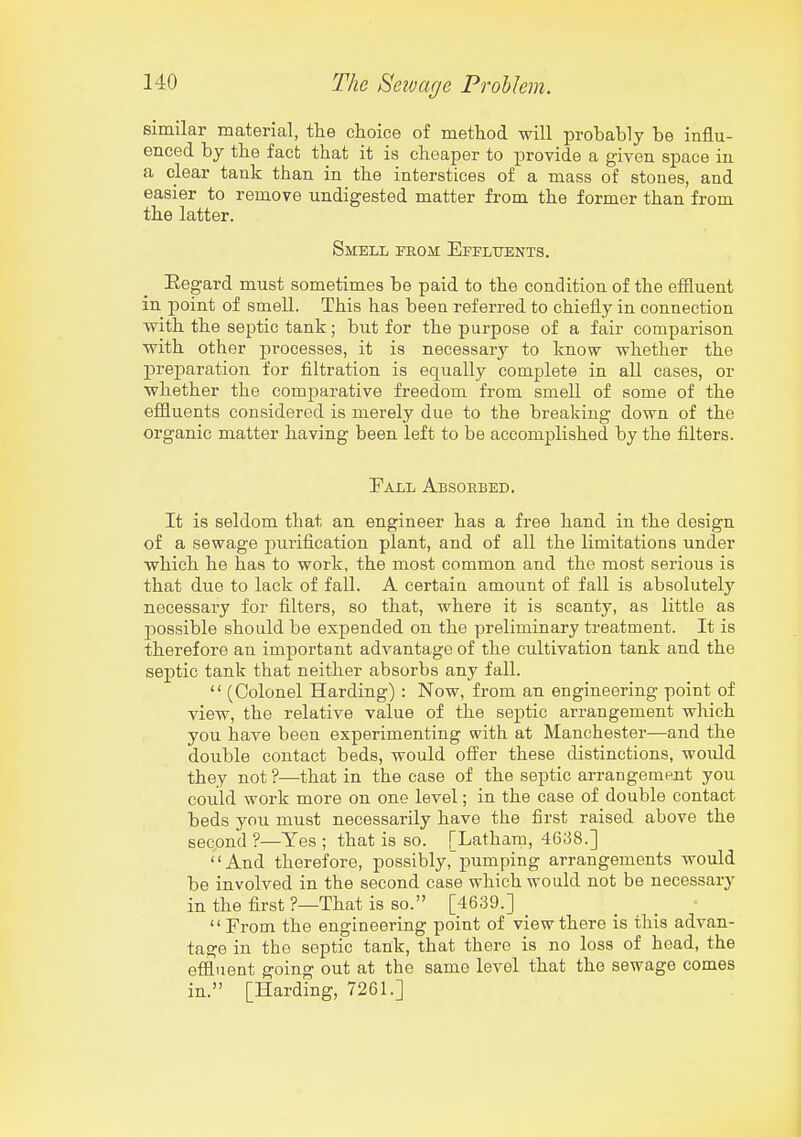 similar material, tlie choice of method will probably be influ- enced by the fact that it is cheaper to provide a given space in a clear tank than in the interstices of a mass of stones, and easier to remove undigested matter from the former than from the latter. Smell from Effltjents. Eegard must sometimes be paid to the condition of the effluent in point of smell. This has been referred to chiefly in connection with the septic tank; but for the purpose of a fair comparison with other processes, it is necessary to know whether the preparation for filtration is equally complete in all cases, or whether the comparative freedom from smell of some of the effluents considered is merely due to the breaking down of the organic matter having been left to be accomplished by the filters. Fall Absorbed. It is seldom that an engineer has a free hand in the design of a sewage purification plant, and of all the limitations under which he has to work, the most common and the most serious is that due to lack of fall. A certain amount of fall is absolutelj'- necessary for filters, so that, where it is scanty, as little as possible should be expended on the preliminary treatment. It is therefore an important advantage of the cultivation tank and the septic tank that neither absorbs any fall.  (Colonel Harding): Now, from an engineering point of view, the relative value of the septic arrangement which you have been experimenting with at Manchester—and the double contact beds, would offer these distinctions, would they not ?—that in the case of the septic arrangement you could work more on one level; in the case of double contact beds you must necessarily have the first raised above the second ?—Yes ; that is so. [Lathani, 46;58.] And therefore, possibly, pumping arrangements would be involved in the second case which would not be necessary in the first ?—That is so. [4639.] _ From the engineering point of view there is this advan- tage in the septic tank, that there is no loss of head, the effluent going out at the same level that the sewage comes in. [Harding, 7261.]