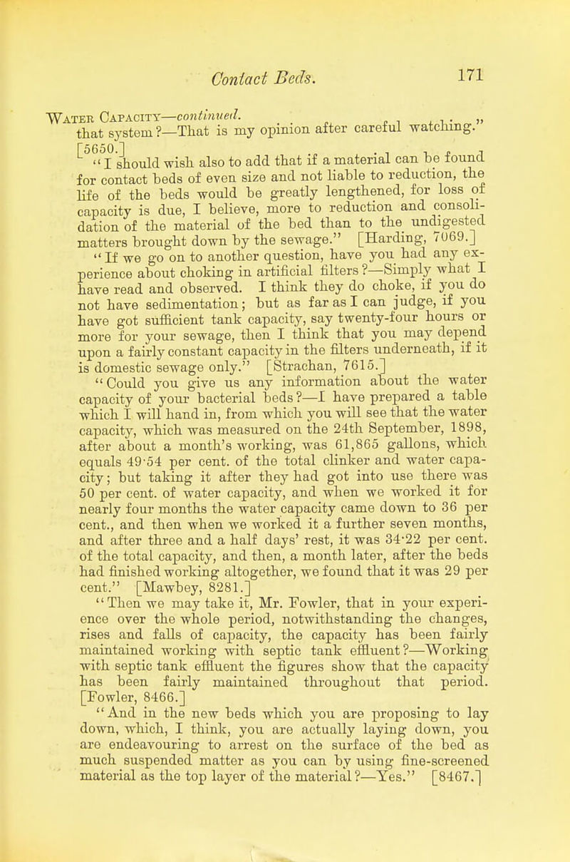 Water Capacity—conifrnwe'/. , n • » that system?—That is my opinion after careful watching. '^^'^I should wish also to add that if a material can be found for contact beds of even size and not liable to reduction, the hfe of the beds would be greatly lengthened, for loss of capacity is due, I believe, more to reduction and consoli- dation of the material of the bed than to the undigested matters brought down by the sewage. [Harding, 7U69.] If we go on to another question, have you had any ex- perience about choking in artificial filters ?—Simply what I have read and observed. I think they do choke, if you do not have sedimentation; but as far as I can judge, if you have got sufiicient tank capacity, say twenty-four hours or more for your sewage, then I think that you may depend upon a fairly constant capacity in the filters underneath, if it is domestic sewage only. [Strachan, 7615.] Could you give us any information about the water capacity of your bacterial beds ?—I have prepared a table which I will hand in, from which you will see that the water capacity, which was measured on the 24th September, 1898, after about a month's working, was 61,865 gallons, which equals 49-54 per cent, of the total clinker and water capa- city ; but taking it after they had got into use there was 50 per cent, of water capacity, and when we worked it for nearly four months the water capacity came down to 36 per cent., and then when we worked it a further seven months, and after three and a half days' rest, it was 34-22 per cent, of the total capacity, and then, a month later, after the beds had finished working altogether, we found that it was 29 per cent. [Mawbey, 8281.] '' Then we may take it, Mr. Fowler, that in your experi- ence over the whole period, notwithstanding the changes, rises and falls of capacity, the capacity has been fairly maintained working with septic tank efiluent?—Working with septic tank effluent the figures show that the capacity has been fairly maintained throughout that period. [Fowler, 8466.] And in the new beds which you are proposing to lay down, which, I think, you are actually laying down, you are endeavouring to arrest on the surface of the bed as much suspended matter as you can by using fine-screened material as the top layer of the material?—Yes. [8467.]