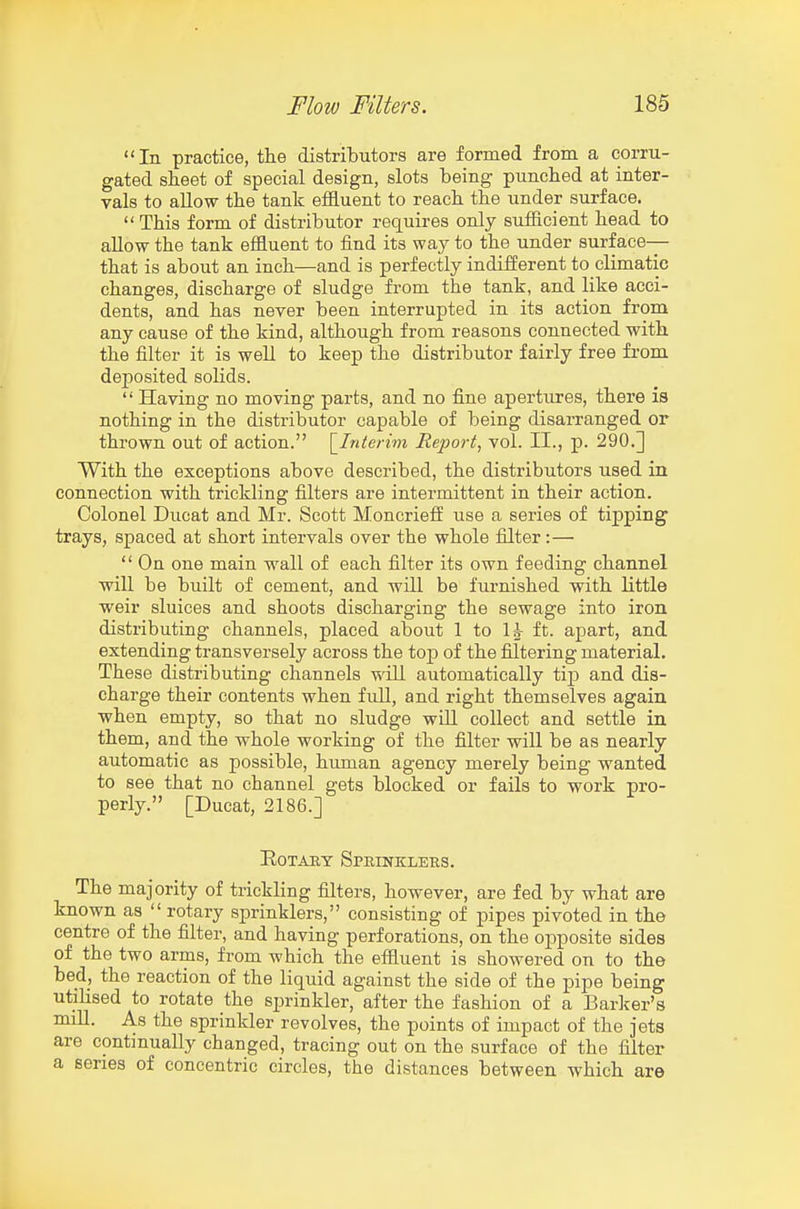 In practice, tlie distributors are formed from a corru- gated sheet of special design, slots being punched at inter- vals to allow the tank effluent to reach the under surface.  This form of distributor requires only sufficient head to allow the tank effluent to find its way to the under surface-— that is about an inch—and is perfectly indifferent to climatic changes, discharge of sludge from the tank, and like acci- dents, and has never been interrupted in its action from any cause of the kind, although from reasons connected with the filter it is well to keep the distributor fairly free from deposited solids.  Having no moving parts, and no fine apertures, there is nothing in the distributor capable of being disarranged or thrown out of action. \_Interim Report, vol. II., p. 290.] With the exceptions above described, the distributors used in connection with trickling filters are intermittent in their action. Colonel Ducat and Mr. Scott Moncrieff use a series of tipping trays, spaced at short intervals over the whole filter:—  On one main wall of each filter its own feeding channel will be built of cement, and will be furnished with little weir sluices and shoots discharging the sewage into iron distributing channels, placed about 1 to lA- ft. apart, and extending transversely across the top of the filtering material. These distributing channels will automatically tip and dis- charge their contents when fuU, and right themselves again when empty, so that no sludge wiU collect and settle in them, and the whole working of the filter will be as nearly automatic as possible, human agency merely being wanted to see that no channel gets blocked or fails to work pro- perly. [Ducat, 2186.] Rotary Sprinklers. The majority of trickling filters, however, are fed by what are known as  rotary sprinklers, consisting of pipes pivoted in the centre of the filter, and having perforations, on the ojjposite sides of the two arms, from which the effluent is showered on to the bed, the reaction of the liquid against the side of the pipe being utilised to rotate the sprinkler, after the fashion of a Barker's miU. As the sprinkler revolves, the points of impact of the jets are continually changed, tracing out on the surface of the filter a series of concentric circles, the distances between which are