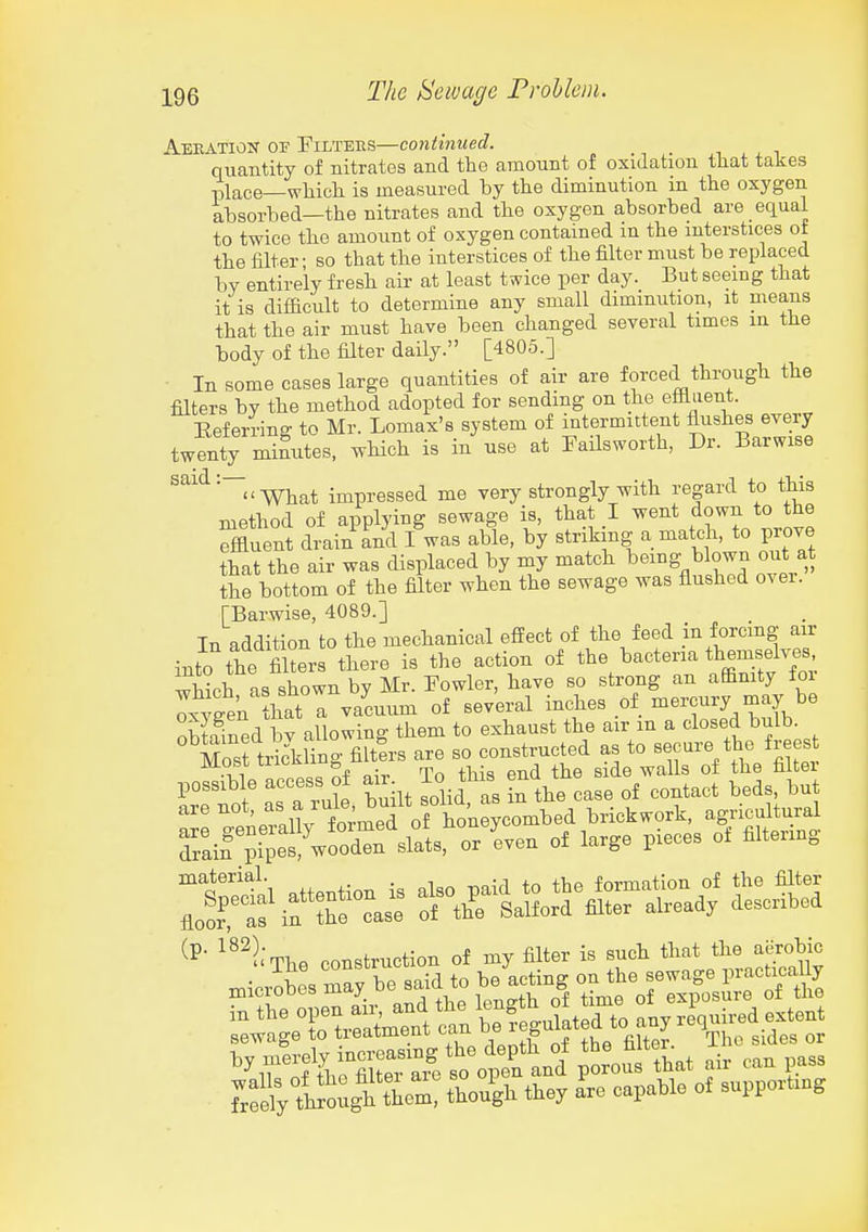 Aeeatiox of Filters—continued. quantity of nitrates and the amount of oxidation that takes place—which is measured by the diminution in the oxygen absorbed—the nitrates and the oxygen absorbed are equal to twice tbe amount of oxygen contained in the mterstices of the filter- so that the interstices of the filter must be replaced by entirely fresh air at least twice per day. But seeing that it is difficult to determine any small diminution, it means that the air must have been changed several times in the body of the filter daily. [4805.] In some cases large quantities of air are forced through the filters by the method adopted for sending on the efliiient. Eeferrinff to Mr. Lomax's system of intermittent flushes every twenty mifutes, which is in use at FaHsworth, Dr. Barwise ^'^'n-what impressed me very strongly with regard to this method of applying sewage is, that I went down to the Affluent dtin an'd /was able, by striking a match, to prove that the air was displaced by my match being blown out at the bottom of the filter when the sewage was flushed ovei. TBarwise, 4089.] In addition to the mechanical effect of the feed in forcmg air into the filters there is the action of bacteria themselves^^ which as shown by Mr. Fowler, have so strong an affimty foi ox3gen haT^ vacuum of several inches of mercury may be nbtiined bv allowing them to exhaust the air m a closed bulb. Sosftr^'kling filtis are so constructed as to secure the frees most uicii.li g ^l^g gltej. possible access of air To this end m ^^^^^^^ ^^^^^ ^'''^ ^'^nUv formed of ione^^^^ brickwork, agricultural Tainn^SetCoZVats, or 'even of large pieces of filtering material. . , formation of the filter '^The construction of my ilter is snch that tlie Eerobic '''r:tixiV^o;t<.:l toi^^^^^^ ^... pass taiy tough ftcm! though they a'rc capable ot snppovtmg