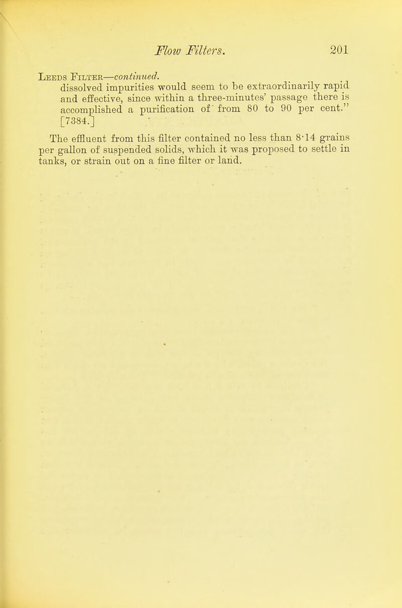 Leeds Filter—continued. dissolved impurities would seem to be extraordinarily rapid and effective, since within a tkree-minutes' passage there is accomplished a purification of' from 80 to 90 per cent. [7384.] The effluent from this filter contained no less than 8-14 grains per gallon of suspended solids, which it was proposed to settle in tanks, or strain out on a fine filter or land.