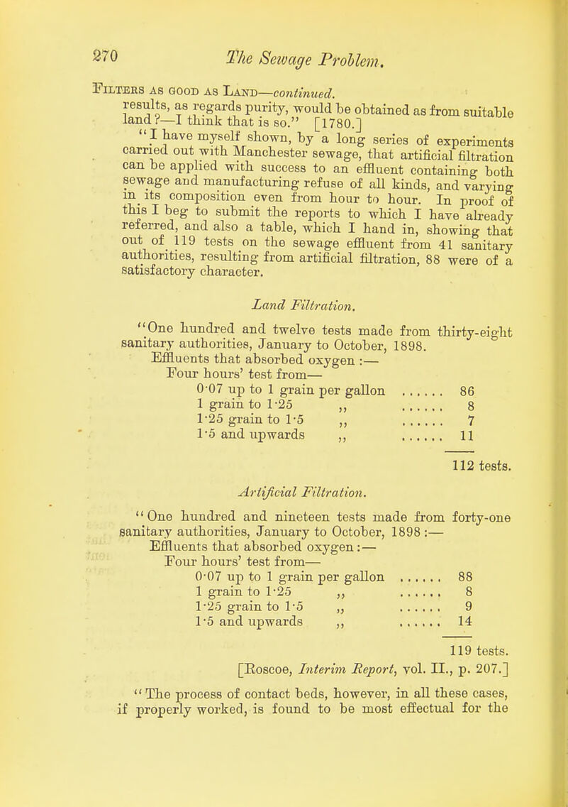 Filters as good as Ijm-D—continued. results, as regards purity, would be obtained as from suitable land ?—I tbmk that is so. [1780.]  I have myself shown, by a long series of experiments carried out with Manchester sewage, that artificial filtration can be apphed with success to an effluent containing both sewage and manufacturing refuse of all kinds, and varying in Its composition even from hour to hour. In proof of this I beg to submit the reports to which I have already referred, and also a table, which I hand in, showing that out of_ 119 tests on the sewage effluent from 41 sanitary authorities, resulting from artificial filtration, 88 were of a satisfactory character. Land Filtration. One hundred and twelve tests made from thirty-eight sanitary authorities, January to October, 1898. Effluents that absorbed oxygen :— Four hours' test from— 0-07 up to 1 grain per gallon 86 1 grain to 1-25 ,, 8 r25 grain to 1-5 ,, 7 To and upwards ,, 11 112 tests. Artijtcial Filtration. One hundred and nineteen tests made from forty-one sanitary authorities, January to October, 1898 :— Effluents that absorbed oxygen:— Fouj hours' test from— 0- 07 up to 1 grain per gallon 88 1 grain to 1-25 8 1- 25 grain to 1'5 „ 9 1 5 and upwards ,, 14 119 tests. [Eoscoe, Interim Report, vol. II., p. 207.] '' The process of contact beds, however, in all these cases, if properly worked, is found to be most effectual for the