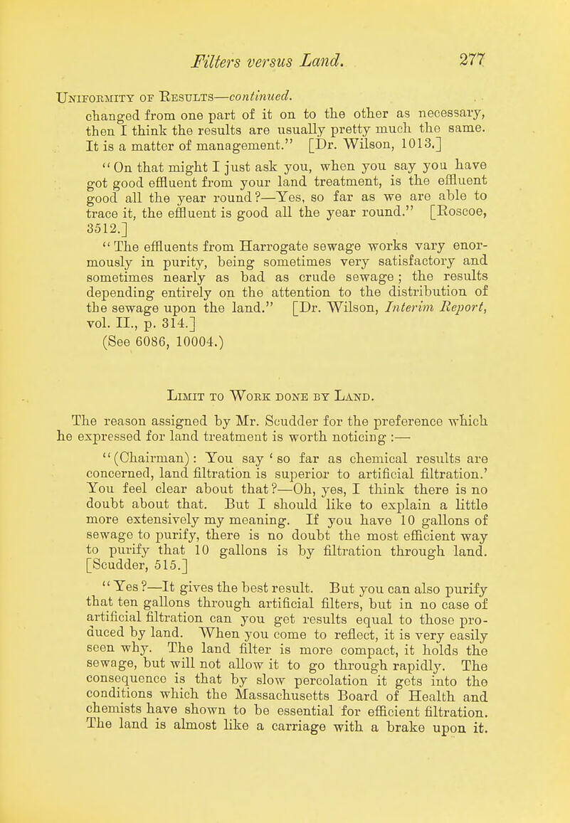 Uniformity of Eesults—continued. changed from one part of it on to the other as necessary, then I think the results are usually pretty much the same. It is a matter of management. [Dr. Wilson, 1013.]  On that might I just ask you, when you say you have got good effluent from your land treatment, is the effluent good all the year round?—Yes, so far as we are able to trace it, the effluent is good all the year round. [Eoscoe, 3512.] The effluents from Harrogate sewage works vary enor- mously in purity, being sometimes very satisfactory and sometimes nearly as bad as crude sewage; the results depending entirely on the attention to the distribution of the sewage upon the land. [Dr. Wilson, Interim Report, vol. II., p. 314.] (See 6086, 10004.) LmiT TO Work done by Land. The reason assigned by Mr. Scudder for the preference which he expressed for land treatment is worth noticing :— (Chairman): You say ' so far as chemical results are concerned, land filtration is superior to artificial filtration.' You feel clear about that ?—Oh, yes, I think there is no doubt about that. But I should like to explain a little more extensively my meaning. If you have 10 gallons of sewage to purify, there is no doubt the most efficient way to purify that 10 gallons is by filtration through land. [Scudder, 515.]  Yes ?—It gives the best result. But you can also purify that ten gallons through artificial filters, but in no case of artificial filtration can you get results equal to those pro- duced by land. When you come to reflect, it is very easily seen why. The land filter is more compact, it holds the sewage, but will not allow it to go through rapidly. The consequence is that by slow percolation it gets into the conditions which the Massachusetts Board of Health and chemists have shown to be essential for efficient filtration. The land is almost like a carriage with a brake upon it.