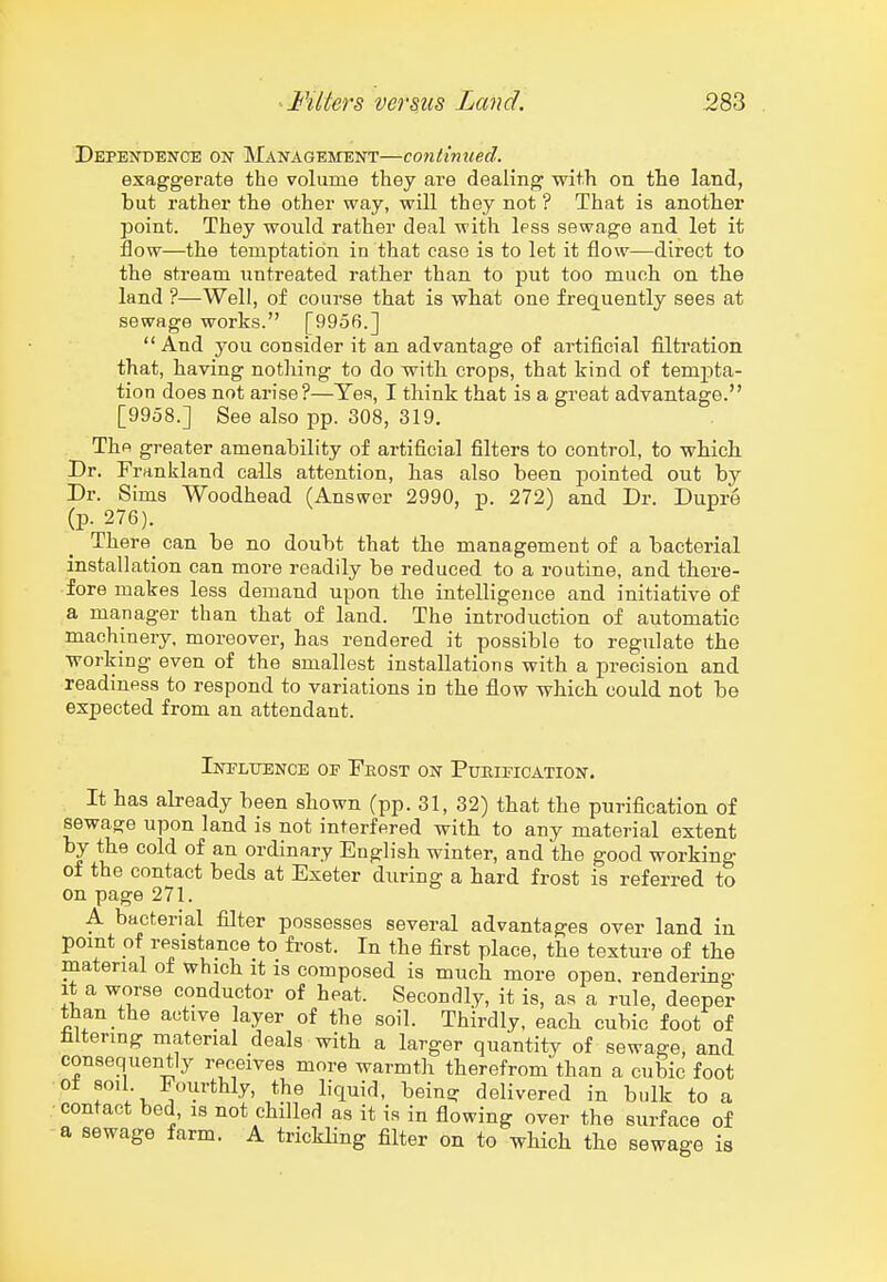 Dependence on Management—continued. exaggerate the volume they are dealing with on tlie land, but rather the other way, will they not? That is another point. They would rather deal with Ipss sewage and let it Bow—the temptation in that case is to let it flow—direct to the stream ixntreated rather than to put too much on the land ?—Well, of course that is what one frequently sees at sewage works. [9956.]  And you consider it an advantage of artificial filtration that, having nothing to do with crops, that kind of tempta- tion does not arise?—Yes, I think that is a great advantage. [9958.] See also pp. 308, 319. The greater amenability of artificial filters to control, to which Dr. Frankland calls attention, has also been pointed out by Dr. Sims Woodhead (Answer 2990, p. 272) and Dr. Dupre (p. 276). There^ can be no doubt that the management of a bacterial installation can more readily be reduced to a routine, and there- fore makes less demand upon the intelligence and initiative of a manager than that of land. The introduction of automatic machinery, moreover, has rendered it possible to regulate the working even of the smallest installations with a precision and readiness to respond to variations in the flow which could not be expected from an attendant. iNPLtTENOE OE EnOST ON PuBIFICATION. It has already been shown (pp. 31, 32) that the purification of sewage upon land is not interfered with to any material extent by the cold of an ordinary English winter, and the good working of the contact beds at Exeter during a hard frost is referred to on page 271. A bacterial filter possesses several advantages over land in pomt of resistance to fi-ost. In the first place, the texture of the materml of which it is composed is much more open, rendering It a worse conductor of heat. Secondly, it is, as a rule, deeper than the active layer of the soil. Thirdly, each cubic foot of filtering material deals with a larger quantity of sewage, and consequently receives more warmth therefrom than a cubic foot soil- Fourthly, the liquid, being delivered in bulk to a .-contact bed, is not chilled as it is in fiowing over the surface of a sewage farm. A trickling filter on to which the sewage is