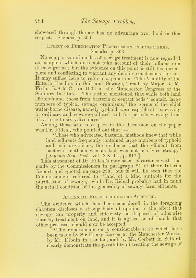 showered ilirougli the air has no advantage over land in this respect. See also p. 309. Efpect of Purification Processes on Disease Germs. See also p. 303. No comparison of modes of sewage treatment is now regarded as complete which does not take account of their influence on disease germs ; but the evidence on this point is still too incom- plete and conflicting to warrant any definite conclusions thereon. It may suffice here to refer to a paper on  The Viabilitj^ of the Enteric Bacillus in Soil and Sewage, read by Major E. M. Firth, E.A.M.O., in 1902 at the Manchester Congress of the Sanitary Institute. The author mentioned that while both land efiluents and those from bacteria or contact beds contain large numbers of typical sewage organisms, the germs of the chief water-borne disease, namely typhoid, were capable of surviving in ordinary and sewage-polluted soil for periods varying from fifty-three to sixty-five days. Among those who took part in the discussion on the paper was Dr. Eideal, who pointed out that:—  Those who advocated bacterial methods knew that while land efiluents frequently contained large numbers of typhoid and coli organisms, the evidence that the efiluent from bacterial methods was as bad was not nearly so strong. \_Jownal San. Inst., vol. XXIII., p. 617.] This statement of Dr. Eideal's may seem at variance with that made by the Commissioners in paragraph 21 of their Interim Eeport, and quoted on page 293 ; but it wiU be seen that the Commissioners referred to land of a kind suitable for the purification of sewage, while Dr. Eideal probably had in mind the actual condition of the generality of sewage farm effluents. Artificial Filters should be Accepted. The evidence which has been considered in the foregoing chapters discloses a strong body of opinion to the effect that sewage can properly and efficiently be disposed of otherwise than by treatment on land, and it is agreed on all hands that other processes should now be accepted. The experiments on a considerable scale which have been made by Sir Henry Eoscoe at the Manchester Works, by Mr. Dibdin in London, and by Mr. Corbett in Salford, clearly demonstrate the possibility of treating the sewage of