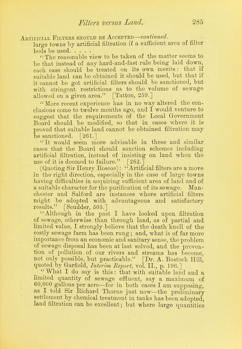 Artificial Filters should be Accepted—continued. large towns by artificial filtration if a sufficient area of filter beds be used  The reasonable view to be taken of the matter seems to be that instead of any hard-and-fast rule being laid down, each ease should be treated on its own merits : that if suitable land can be obtained it should be used, but that if it cannot be got artificial filters should be sanctioned, but with stringent restrictions as to the volume of sewage allowed on a given area. [Tatton, 259.] More recent experience has in no way altered the con- clusions come to twelve months ago, and I would venture to suggest that the requirements of the Local Government Board should be modified, so that in cases where it is proved that suitable land cannot be obtained filtration may be sanctioned. [261.] It would seem more advisable in these and similar cases that the Board should sanction schemes including artificial filtration, instead of insisting on land when the use of it is doomed to failure. [262.] (Quoting Sir Henry Eoscoe):  Artifi!cial filters are a move in the right direction, especially in the case of large towns having difficulties in acquii-ing sufficient area of land and of a suitable character for the purification of its sewage. Man- chester and Salford are instances where artificial filters might be adopted with advantageous and satisfactory results. [Scudder, 505.] Although in the past I have looked upon filtration of sewage, otherwise than through land, as of partial and limited value, I strongly believe that the death knell of tbe costly sewage farm has been rung; and, what is of far more importance from an economic and sanitary sense, the problem of sewage disposal has been at last solved, and the preven- tion of pollution of our rivers and streams has become, not only possible, but practicable. [Dr. A. Bostock Hill, quoted by Garfield, Interim Report, vol. II., p. 196.]  What I do say is this: that with suitable land and a limited quantity of sewage effluent, say a maximum of 60,000 gallons per acre—for in both cases I am supposing, as I told Sir Eichard Thorne just now—the preliminary settlement hj chemical treatment in tanks has been adopted, land filtration can be excellent; but where large quantities