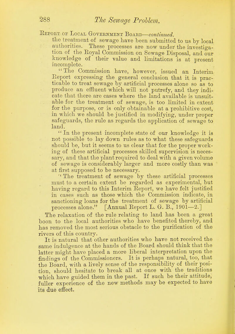 Eeport of Local Government Board—continued. the treatment of sewage liave been submitted to us by local authorities. These processes are now under the investiga- tion of the Eoyal Commission on Sewage Disposal, and our knowledge of their value and limitations is at present incomplete. '' The Commission have, however, issued an Interim Eeport expressing the general conclusion that it is prac- ticable to treat sewage by artificial processes alone so as to produce an effluent which will not putrefy, and they indi- cate that there are cases where the land available is unsuit- able for the treatment of sewage, is too limited in extent for the purpose, or is only obtainable at a prohibitive cost, in which we should be justified in modifying, under proper safeguards, the rule as regards the application of sewage to land. '' In the present incomplete state of our knowledge it is not possible to lay down rules as to what these safeguards should be, but it seems to us clear that for the proper work- ing of these artificial processes skilled supervision is neces- sary, and that the plant required to deal with a given volume of sewage is considerably larger and more costly than was at first supposed to be necessary. The treatment of sewage by these artificial processes must to a certain extent be regarded as experimental, but having regard to this Interim Eeport, we have felt justified in cases such as those which the Commission indicate, in sanctioning loans for the treatment of sewage by artificial processes alone. [Annual Eeport L. G. B., 1901—2.] The relaxation of the rule relating to land has been a great boon to the local authorities who have benefited thereby, and has removed the most serious obstacle to the purification of the rivers of this country. It is natural that other authorities who have not received the same indulgence at the hands of the Board should think that the latter might have placed a more liberal interpretation upon the findings of the Commissioners. It is perhaps natural, too, that the Board, with a lively sense of the responsibility of their posi- tion, should hesitate to break all at once with the_ traditions which have guided them in the past. If such be theii- attitude, fuller experience of the new methods may be expected to have its due effect.