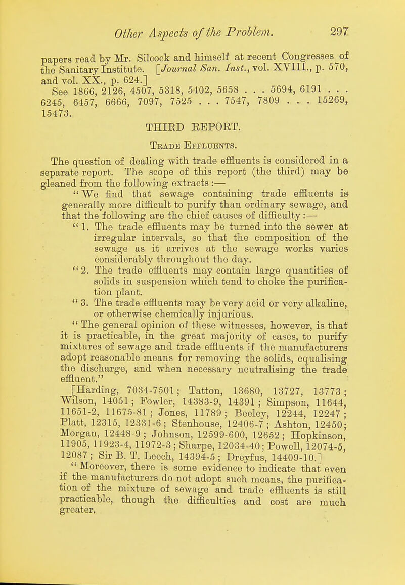 papers read by Mr. Silcock and himself at recent Congresses of the Sanitary Institute. [Journal San. Inst., vol. XVIII., p. 570, and vol. XX., p. 624.] See 1866, 2126, 4507, 5318, 5402, 5658 . . . 5694, 6191 . . . 6245, 6457, 6666, 7097, 7525 . . . 7547, 7809 . . . 15269, 15473. THIED EEPORT. Tbadb Effluents. The question of dealing with trade effluents is considered in a separate report. The scope of this report (the third) may be gleaned from the following extracts :—  We find that sewage containing trade effluents is generally more difficult to purify than ordinary sewage, and that the following are the chief causes of difficulty:—  1. The trade effluents may be turned into the sewer at irregular intervals, so that the composition of the sewage as it arrives at the sewage works varies considerably throughout the day. 2. The trade effluents may contain large quantities of solids in suspension which tend to choke the purifica- tion plant.  3. The trade effluents may be very acid or very alkaline, or otherwise chemically injurious.  The general opinion of these witnesses, however, is that it is practicable, in the great majority of cases, to purify mixtures of sewage and trade effluents if the manufacturers adopt reasonable means for removing the solids, equalising the discharge, and when necessary neutralising the trade effluent. [Harding, 7034-7501 ; Tatton, 13680, 13727, 13773 ; Wilson, 14051; Fowler, 14383-9, 14391; Simpson, 11644, 11651-2, 11675-81; Jones, 11789; Beeley, 12244, 12247 ; Piatt, 12315, 12331-6; Stenhouse, 12406-7; Ashton, 12450; Morgan, 12448 9 ; Johnson, 12599-600, 12652; Hopkinson, 11905, 11923-4, 11972-3; Sharpe, 12034-40; PoweU, 12074-5, 12087 ; Sir B. T. Leech, 14394-5 ; Dreyfus, 14409-10.]  Moreover, there is some evidence to indicate that even if the manufacturers do not adopt such means, the purifica- tion of the mixture of sewage and trade effluents is still practicable, though the difficulties and cost are much greater.