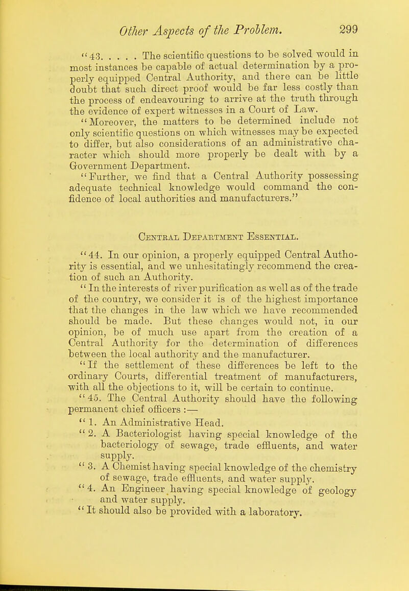 «< 43 The scientific questions to be solved would in most instances be capable of actual determination by a pro- perly equipped Central Authority, and there can be little doubt that such direct proof would be far less costly than the process of endeavouring to arrive at the truth through the evidence of expert witnesses in a Court of Law. Moreover, the matters to be determined include not only scientific questions on which witnesses may be expected to differ, but also considerations of an administrative cha- racter which should more properly be dealt with by a Government Department. Further, we find that a Central Authority possessing adequate technical knowledge would command the con- fi.dence of local authorities and manufacturers. Central Depautmeot Essential. 44. In our opinion, a properly equipped Central Autho- rity is essential, and we unhesitatingly recommend the crea- tion of such an Authority.  In the interests of river purification as well as of the trade of the country, we consider it is of the highest imj)ortance that the changes in the law which we have recommended should be made. But these changes would not, in our opinion, be of much use apart from the creation of a Central Authority for the determination of diiferences between the local authority and the manufacturer. If the settlement of these diflferences be left to the ordinary Courts, differential treatment of manufacturers, with all the objections to it, will be certain to continue. 45. The Central Authority should have the following permanent chief officers :— 1. An Administrative Head.  2. A Bacteriologist having special knowledge of the bacteriology of sewage, trade effluents, and water supply. _  3. A Chemist having special knowledge of the chemistry of sewage, trade effluents, and water supply. 4. An Engineer having special knowledge of geology and water supply.  It should also be provided with a laboratory.