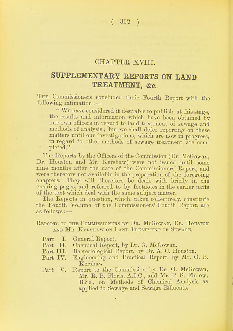 CHAPTER XVIII. SUPPLEMENTARY REPORTS ON LAND TREATMENT, &c. The Commissioners concluded their Fourth Eeporfc with the following intimation:—  We haTB considered it desirable to publish, at this stage, the results and information which have been obtained by our own officers in regard to land treatment of sewage and methods of analysis ; but we shall defer reporting on these matters until our investigations, which are now in progress, in regard to other methods of sewage treatment, are com- pleted. The EeportS' by the Officers of the Commission (Dr. McGrowan, Dr. Houston and Mr. Kershaw) were not issued until some nine months after the date of the Commissioners' Eeport, and ■were therefore not available in the preparation of the foregoing- chapters. They will therefore be dealt with briefly in the ensuing pages, and referred to by footnotes in the earlier jjarts of the text which deal with the same subject matter. The Eeports in question, which, taken collectively, constitute the Fourth Volume of the Commissioners' Fourth Eeport, are as follows:— Eeports to the Commissioners by Dr. McGowan, Dr. Houston AND Mr. Kershaw on Land Treatment oe Sewage. Part I. General Eeport. Part II. Chemical Eeport, by Dr. C McGowan. Part III. Bacteriological Eeport, by Dr. A. C. Houston. Part IV. Engineering and jPractical Eeport, by Mr. G. B. Kershaw. Part V. Eeport to the Commission by Dr. G. McGowan, Mr. E. B. Floris, A.I.C., and Mr. E. S. Finlow, B.Sc, on Methods of Chemical Analysis as applied to Sewage and Sewage Effluents.