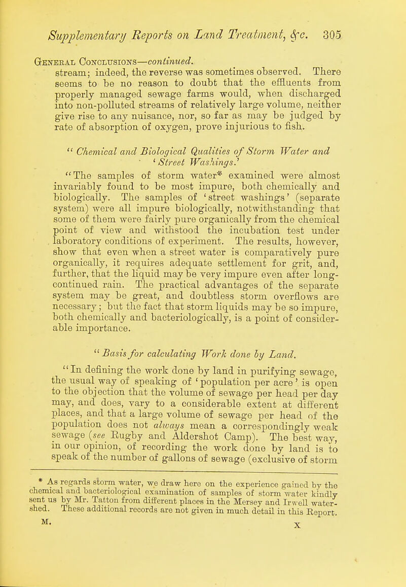 Q-ENEEAL OoNOLTTSiONS—continued. stream; indeed, the reverse was sometimes observed. There seems to he no reason to doubt that the efEuents from properly managed sewage farms would, when discharged into non-polluted streams of relatively large volume, neither give rise to any nuisance, nor, so far as may be judged by rate of absorption of oxygen, prove injurious to fish.  Chemical and Biological Qualities of Storm Water and 'Street Washings.^ The samples of storm water* examined were almost invariably found to be most impure, both chemically and biologically. The samples of ' street washings' (separate system) were all impure biologically, notwithstanding that some of them were fairly pure organically from the chemical point of view and withstood the incubation test under laboratory conditions of experiment. The results, however, show that even when a street water is comparatively pure organically, it requires adequate settlement for grit, and, further, that the liquid may be very impure even after long- continued rain. The practical advantages of the separate system may be great, and doubtless storm overflows are necessary; but the fact that storm liquids may be so impure, both chemically and bacteriologically, is a point of consider- able importance.  Basis for calculating Work done hy Land. In defining the work done by lafld in purifying sewage, the usual^ way of speaking of ' population per acre ' is open to the objection that the volume of sewage per head per day may, and does, vary to a considerable extent at different places, and that a large volume of sewage per head of the population does not always mean a correspondingly weak sewage {see Eugby and Aldershot Camp). The best way, m our opinion, of recording the work done by land is to speak of the number of gallons of sewage (exclusive of storm * As regards slorm water, we draw here on the experience gained by the chemical and bacteriological examination of samples of storm water kindly sent us by Mr. Tatton from different places in the Mersey and Irwell water- shed. These additional records are not given in much detail in this Report