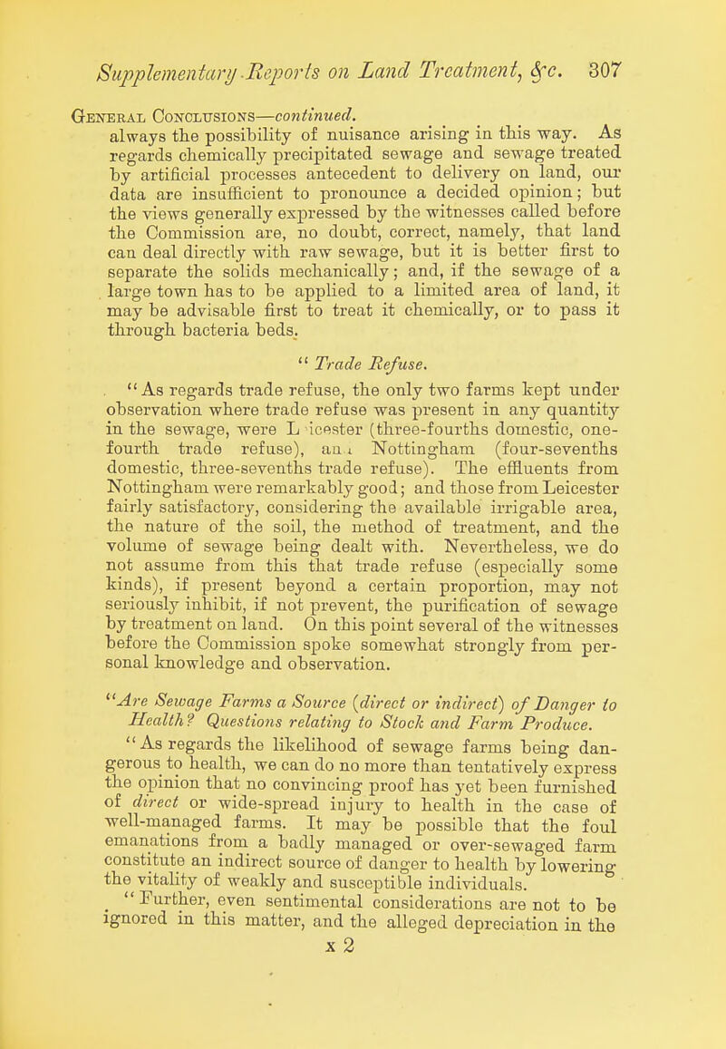 General Conclusions—continued. always the possibility of nuisance arising in this way. As regards chemically precipitated sewage and sewage treated by artificial processes antecedent to delivery on land, our data are insufficient to pronounce a decided opinion; but the views generally expressed by the witnesses called before the Commission are, no doubt, correct, namely, that land can deal directly with raw sewage, but it is better first to separate the solids mechanically; and, if the sewage of a large town has to be applied to a limited area of land, it may be advisable first to treat it chemically, or to pass it through bacteria beds.  Trade Refuse. As regards trade refuse, the only two farms kept under observation where trade refuse was present in any quantity in the sewage, were L icester (three-fourths domestic, one- fourth trade refuse), au a Nottingham (four-sevenths domestic, three-sevenths trade refuse). The effluents from Nottingham were remarkably good; and those from Leicester fairly satisfactory, considering the available irrigable area, the nature of the soil, the method of treatment, and the volume of sewage being dealt with. Nevertheless, we do not assume from this that trade refuse (especially some kinds), if present beyond a certain proportion, may not seriously inhibit, if not prevent, the purification of sewage by treatment on land. On this point several of the witnesses before the Commission spoke somewhat strongly from per- sonal knowledge and observation. ^'Are Sewage Farms a Source {direct or indirect) of Danger to Health ? Questions relating to Stock and Farm Produce.  As regards the likelihood of sewage farms being dan- gerous to health, we can do no more than tentatively express the opinion that no convincing proof has yet been furnished of direct or wide-spread injury to health in the case of well-managed farms. It may be possible that the foul emanations from a badly managed or over-sewaged farm constitute an indirect source of danger to health by lowering the vitality of weakly and susceptible individuals.  Further, even sentimental considerations are not to be ignored in this matter, and the alleged depreciation in the X 2