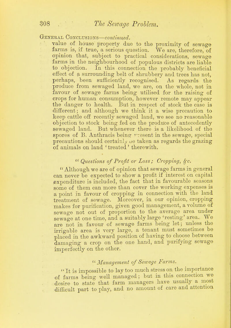 General Conclusions—continued. value of house property due to tlie proximity of sewage farms is, if true, a serious question. We are, therefore, of opinion that, subject to practical considerations, sewage farms in the neighbourhood of populous districts are liable to objection. In this connection the probably beneficial effect of a surrounding belt of shrubbery and trees has not, perhaps, been sufficiently recognised. As regards the produce from sewaged land, we are, on the whole, not in favour of sewage farms being utilised for the raising of crops for human consumption, however remote may appear the danger to health. But in respect of stock the case is different; and although we think it a wise precaution to keep cattle off recently sewaged land, we see no reasonable objection to stock being fed on the produce of antecedently sewaged land. But whenever there is a likelihood of the spores of B. Anthracis beina: i^resent in the sewage, special precautions should certainly oe taken as regards the grazing of animals on land ' treated' therewith.  Questions of Profit or Loss; Cropping, Sfc.  Although we are of opinion that sewage farms in general can never be expected to show a profit if interest on capital expenditure is included, the fact that in favourable seasons some of them can more than cover the working expenses is a point in favour of cropping in connection with the land treatment of sewage. Moreover, in our opinion, croppmg makes for purification, given good management, a volume of sewage not out of proportion to the average area under sewage at one time, and a suitably large 'resting' area. We are not in favour of sewage farms being let; unless the ii-rigable area is very large, a tenant must sometimes be placed in the awkward position of having to choose between damaging a crop on the one hand, and purifying sewage imperfectly on the other. Management of Seivage Farms.  It is impossible to lay too much stress on the importance of farms being well managed; but in this connection we desire to state that farm managers have usually a most difTicult part to play, and no amount of care and attention