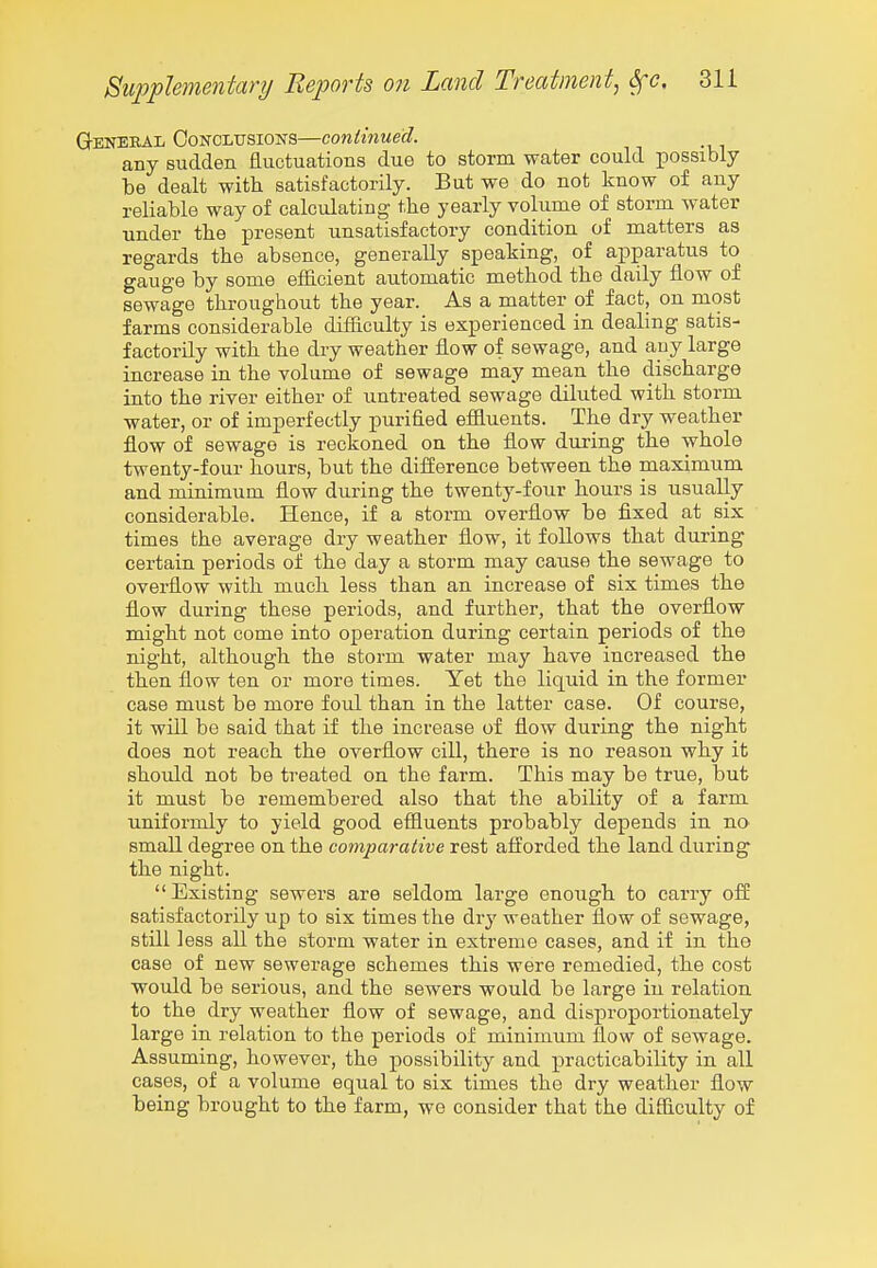 General CoNCLUSioisrs—continued. any sudden fluctuations due to storm water could possibly be dealt with satisfactorily. But we do not know of any reliable way of calculating the yearly volume of storm water under the present unsatisfactory condition of matters as regards the absence, generally speaking, of apparatus to gauge by some efficient automatic method the daily flow of sewage throughout the year. As a matter of fact, on most farms considerable difliculty is experienced in dealing satis- factorily with the dry weather flow of sewage, and any large increase in the volume of sewage may mean the discharge into the river either of untreated sewage diluted with storm water, or of imperfectly purified effluents. The dry weather flow of sewage is reckoned on the flow during the whole twenty-four hours, but the difference between the maximum and minimum flow during the twenty-four hours is usually considerable. Hence, if a storm overflow be fixed at six times the average dry weather flow, it follows that during certain periods of the day a storm may cause the sewage to overflow with much less than an increase of six times the flow during these periods, and further, that the overflow might not come into operation during certain periods of the night, although the storm water may have increased the then flow ten or more times. Yet the liquid in the former case must be more foul than in the latter case. Of course, it will be said that if the increase of flow during the night does not reach the overflow cill, there is no reason why it should not be treated on the farm. This may be true, but it must be remembered also that the ability of a farm uniformly to yield good effluents probably depends in no small degree on the comparative rest afi:orded the land during the night.  Existing sewers are seldom large enoiigh to carry off satisfactorily up to six times the dry weather flow of sewage, still less all the storm water in extreme cases, and if in the case of new sewerage schemes this were remedied, the cost would be serious, and the sewers would be large in relation to the dry weather flow of sewage, and disproportionately large in relation to the periods of minimum flow of sewage. Assuming, however, the possibility and practicability in all cases, of a volume equal to six times the dry weather flow being brought to the farm, we consider that the difficulty of