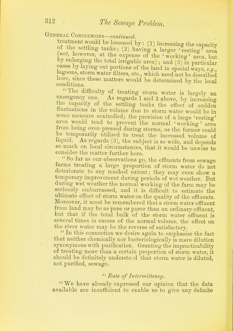 General Conclusions—cowifwMef/. treatment would be lessened by : (1) increasing tbe capacity of the settling tanks; (2) having a larger 'resting' are! {jiot, however at the expense of the ' working' area, but by enlarging the total irrigable area); and (3) in particular cases by laying out portions of the land in special ways, e a lagoons, storm water filters, etc., which need not be described iiere, since these matters would be determined bv the local conditions. The difficulty of treating storm water is largely an emergency one. As regards 1 and 2 above, by increasing tJie capacity of the settling tanks the effect of sudden fluctuations in the volume due to storm water would be in some measure controlled; the provision of a large 'resting' area would tend to prevent the normal 'working' area from being over-pressed during storms, as the former could be temporarily utilised to treat the increased volume of liquid. As regards (3), the subject is so wide, and depends 60 much on local circumstances, that it would be unwise to consider the matter further here.  So far as our observations go, the effluents from sewage farms treating a large proportion of storm water do not deteriorate to any marked extent; they may even show a temporary improvement during periods of wet weather. But during wet weather the normal working of the farm may be seriously embarrassed, and it is difficult to estimate the ultimate effect of storm water on the quality of the effiuents. Moreover, it must be remembered that a storm water effiuent from land may be as pure or purer than an ordinary effluent, but that if the total bulk of the storm water effluent is several times in excess of the normal volume, the effect on the river water may be the reverse of satisfactory.  In this connection we desire again to emphasise the fact that neither chemically nor bacteriologically is mere dilution synonymous with purification. Granting the impracticability of treating more than a certain proportion of storm water, it should be definitely understood that storm water is diluted, not purified, sewage.  Rate of Intermittency. We have already exjiressed our opinion that the data available are insufficient to enable us to give any definite