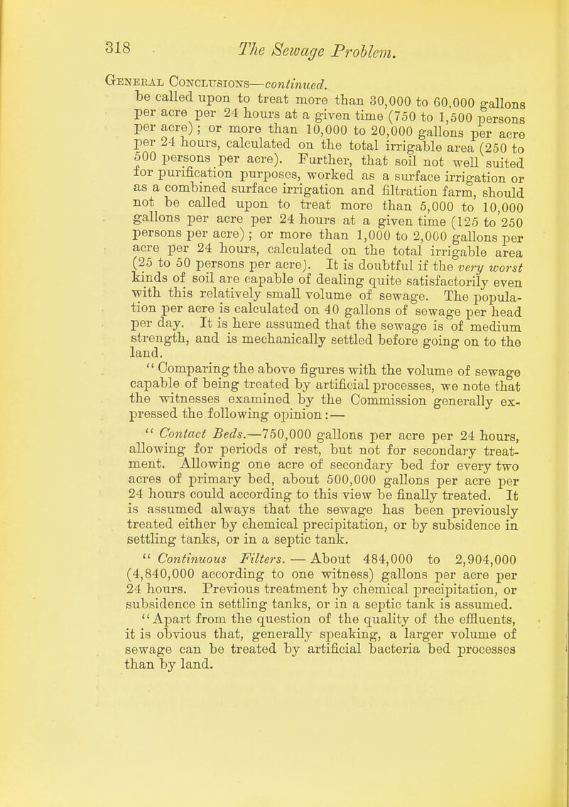 General Conclusions—continued. be called upon to treat more than 30,000 to 60,000 gallons per acre per 24 hours at a given time (750 to 1,500 persons per acre) ; or more than 10,000 to 20,000 gaUons per acre per 24 hours, calculated on the total irrigable area (250 to 500 persons per acre). Further, that soil not weU suited for purification purposes, worked as a sm-face irrigation or as a combined surface irrigation and filtration farm, should not be called upon to treat more than 5,000 to 10,000 gallons per acre per 24 hours at a given time (125 to'250 persons per acre); or more than 1,000 to 2,000 gallons per acre per 24 hours, calculated on the total irrigable area (25 to 50 persons per acre). It is doubtful if the very worst kinds of soil are capable of dealing quite satisfactorily even with this relatively small volume of sewage. The popula- tion per acre is calculated on 40 gallons of sewage per head per day. It is here assumed that the sewage is of medium strength, and is mechanically settled before going on to the land.  Comparing the above figures with the volume of sewage capable of being treated by artificial processes, we note that the witnesses examined by the Commission generally ex- pressed the following opinion:—  Contact Beds.—750,000 gaUons per acre per 24 hours, allowing for periods of rest, but not for secondary treat- ment. Allowing one acre of secondary bed for every two acres of primary bed, about 500,000 gallons per acre j>er 24 hours could according to this view be finally treated. It is assumed always that the sewage has been previously treated either by chemical precipitation, or by subsidence in settling tanks, or in a septic tank. ^'Continuous Filters.—About 484,000 to 2,904,000 (4,840,000 according to one witness) gallons per acre per 24 hours. Previous treatment by chemical p)recipitation, or subsidence in settling tanks, or in a septic tank is assumed. '' Apart from the question of the quality of the effiuents, it is obvious that, generally S2:)eaking, a larger volume of sewage can be treated by artificial bacteria bed processes than by land.