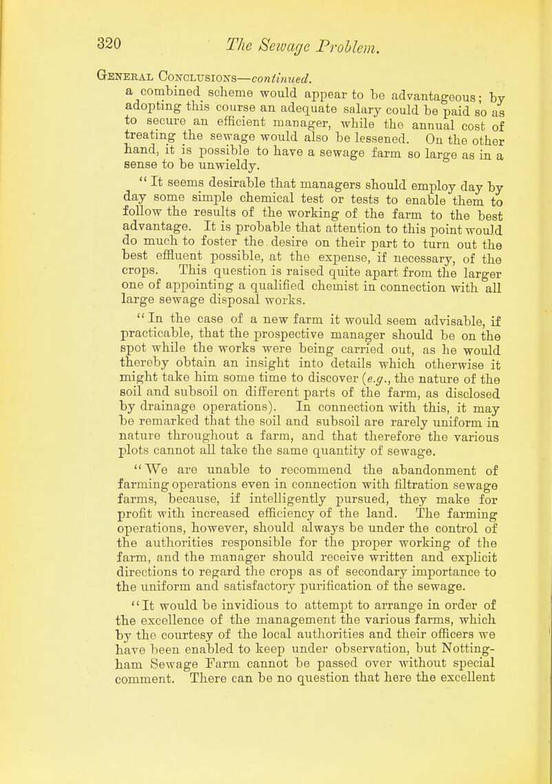 General Con-cltjsions—continued. a combined scheme would appear to be advantageous; by adopting this course an adequate salary could be paid so as to secure an efficient manager, while the annual cost of treating the sewage would also be lessened. On the other hand, it is possible to have a sewage farm so large as in a sense to be unwieldy. It seems desirable that managers should employ day by day some simple chemical test or tests to enable them to follow the results of the working of the farm to the best advantage. It is probable that attention to this point would do much to foster the desire on their part to turn out the best effluent possible, at the expense, if necessary, of the crops. This question is raised quite apart from the larger one of appointing a qualified chemist in connection with all large sewage disposal works.  In the case of a new farm it would seem advisable, if practicable, that the prospective manager should be on the spot while the works were being carried out, as he would thereby obtain an insight into details which otherwise it might take him some time to discover {e.g., the nature of the soil and subsoil on different parts of the farm, as disclosed by drainage operations). In connection with this, it may be remarked that the soil and subsoil are rarely uniform in nature throughout a farm, and that therefore the various plots cannot all take the same quantity of sewage.  We are unable to recommend the abandonment of farming operations even in connection with filtration sewage farms, because, if intelligently pursued, they make for profit with increased efficiency of the land. The farming operations, however, should always be under the control of the authorities responsible for the proper working of the farm, and the manager should receive written and explicit directions to regard the crops as of secondary importance to the uniform and satisfactory purification of the sewage. '' It would be invidious to attempt to arrange in order of the excellence of the management the various farms, which by the courtesy of the local authorities and their officers we have been enabled to keep under observation, but Notting- ham Sewage Farm cannot be passed over without special comment. There can be no question that here the excellent