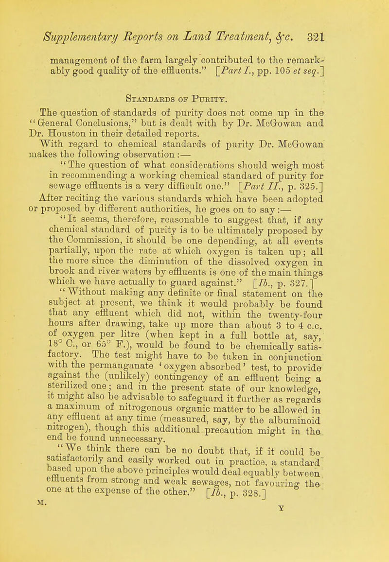 management of the farm largely contributed to tlie remark- ably good quality of the effluents. \_Part I., pp. 105 et seq.'] Standards of Purity. The question of standards of purity does not come up in the Greneral Conclusions, but is dealt with by Dr. McQowan and Dr. Houston in their detailed reports. With regard to chemical standards of purity Dr. McGowan makes the following observation :— The question of what considerations should weigh most in recommending a working chemical standard of purity for sewage effluents is a very difficult one. \_Part II., p. 325.] After reciting the various standards which have been adopted or proposed by different authorities, he goes on to say :— It seems, therefore, reasonable to suggest that, if any chemical standard of purity is to be ultimately proposed by the Commission, it should be one depending, at all events partially, upon the rate at which oxygen is taken up; all the more since the diminution of the dissolved oxygen in brook and river waters by effluents is one of the main things which we have actually to guard against. [lb., p. 327.J Without making any definite or final statement on the subject at present, we think it would probably be found that any effluent which did not, within the twenty-four hours after drawing, take up more than about 3 to 4 c.c. of ^oxygen per litre (when kept in a full bottle at, say, 18° C, or 65° F.), would be found to be chemically satis- factory. The test might have to be taken in conjunction, with the permanganate ' oxygen absorbed' test, to provide against the (unlikely) contingency of an effluent being a sterilized one; and in the present state of our knowledge, it might also be advisable to safeguard it farther as regards a maximum of nitrogenous organic matter to be allowed in any effluent at any time (measured, say, by the albuminoid nitrogen), though this additional precaution might in the end be found unnecessary.  We think there can be no doubt that, if it could be satistactorily and easily worked out in practice, a standard based upon the above principles would deal equably between effluents from strong and weak sewages, not favouring the one at the expense of the other. [76., p. 328.] M. ' '