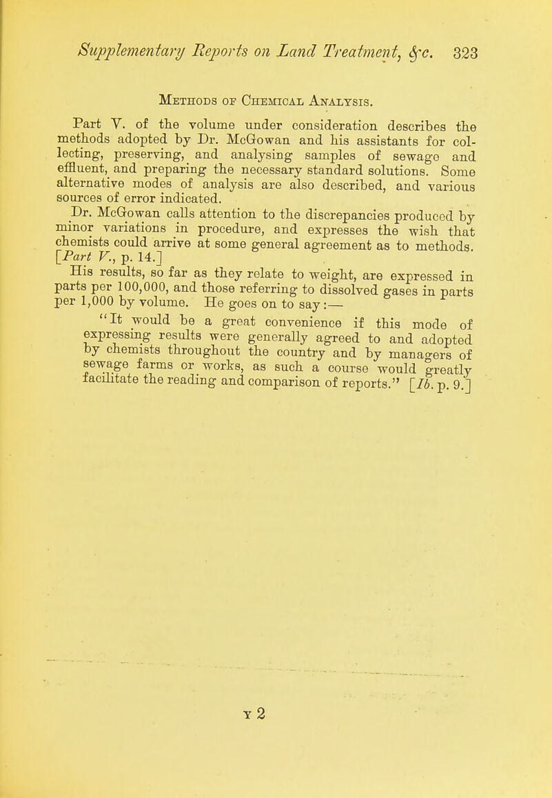 Methods of Chemical Ai^alysis. Part V. of the volume under consideration describes the methods adopted by Dr. McGowan and his assistants for col- lecting, preserving, and analysing samples of sewage and effluent,^ and preparing the necessary standard solutions. Some alternative modes of analysis are also described, and various sources of error indicated. _Dr. McGrowan calls attention to the discrepancies produced by minor variations in procedure, and expresses the wish that chemists could an-ive at some general agreement as to methods IPart v., p. 14.] His results, so far as they relate to weight, are expressed in parts per 100,000, and those referring to dissolved gases in parts per 1,000 by volume. He goes on to say:— It would be a great convenience if this mode of expressmg results were generaUy agreed to and adopted by chemists throughout the country and by manao'ers of sewage farms or works, as such a course would |reatly facilitate the reading and comparison of reports. [76. p. 9 ] y2