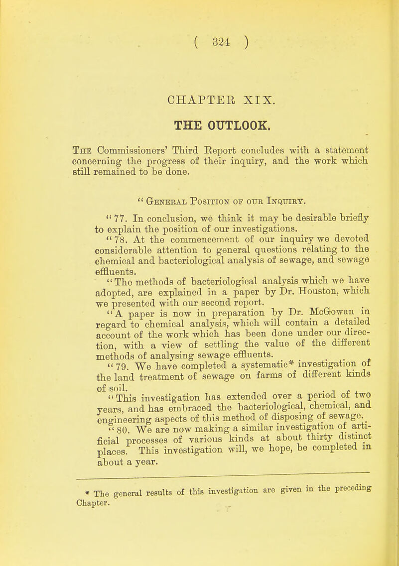 CHAPTER XIX. THE OUTLOOK. The Commissioners' THrd Report concludes with, a statement concerning the progress of their inquiry, and the work which still remained to be done.  General Position of oitr Inquiry. 77. In conclusion, we think it may he desirable briefly to explain the position of our investigations.  78. At the commencement of our inquiry we devoted considerable attention to general questions relating to the chemical and bacteriological analysis of sewage, and sewage effluents.  The methods of bacteriological analysis which we have adopted, are explained in a paper by i)r. Houston, which we presented with our second report. A paper is now in preparation by Dr. McGowan in regard to chemical analysis, which will contain a detailed account of the work which has been done under our direc- tion, with a view of settling the value of the different methods of analysing sewage effluents. _ ...  79. We have completed a systematic* investigation of the land treatment of sewage on farms of different kinds This investigation has extended over a period of two years and has embraced the bacteriological, chemical, and engineering aspects of this method of disposing of sewage. _  80 We are now making a similar investigation of arti- ficial processes of various kinds at about thirty distinct places. This investigation will, we hope, be completed in about a year. • The general results of this inTestigation are given in the preceding Chapter.