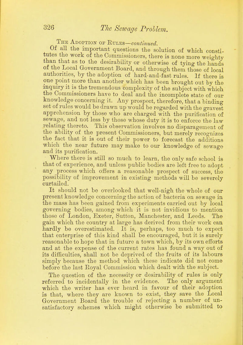 The Adoption of 'Rvims—continued. Of all the important questions the solution of which consti- tutes the work of the Commissioners, there is none more weighty than that as to the desirability or otherwise of tying the hands of the Local Government Board, and through them those of local authorities, by the adoption of hard-and-fast rules. If there is one point more than another which has been brought out by the inquiry it is the tremendous complexity of the subject with which the Commissioners have to deal and the incomplete state of our knowledge concerning it. Any prospect, therefore, that a binding set of rules would be drawn up would be regarded with the gravest apprehension by those who are charged with the purification of sewage, and not less by those whose duty it is to enforce the law relating thereto. This observation involves no disparagement of the ability of the present Commissioners, but merely recognizes the fact that it is out of their power to forecast the additions which the near future may make to our knowledge of sewage and its purification. Where there is still so much to learn, the only safe school is that of experience, and unless public bodies are left free to adopt any process which oifers a reasonable prospect of success, the possibility of improvement in existing methods will be severely curtailed. It should not be overlooked that well-nigh the whole of our present knowledge concerning the action of bacteria on sewage in the mass has been gained from experiments carried out by local governing bodies, among which it is not invidious to mention those of London, Exeter, Sutton, Manchester, and Leeds. The gain which the country at large has derived from their work can hardly be overestimated. It is, perhaps, too much to expect that enterprise of this kind shall be encouraged, but it is surely reasonable to hope that in future a town which, by its own efforts and at the expense of the current rates has found a way out of its difficulties, shall not be deprived of the fruits of its labours simply because the method which these indicate did not come before the last Eoyal Commission which dealt with the subject. The question of the necessity or desirability of rules is only referred to incidentally in the evidence. The only argument which the writer has ever heard in favour of their adoption is that, where they are known to exist, they save the Local Government Board the trouble of rejecting a number of un- satisfactory schemes which might otherwise be submitted to