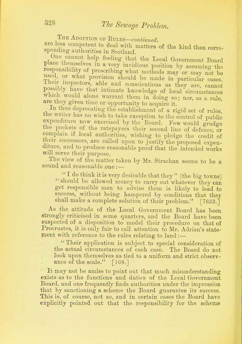 The ADOPTioif of 'Rmss.s—continued. are less competent to deal with matters of tlie kind than corre- sponding authorities in Scotland. r.^?^\^^''''''^ ^^-P ^^'^^^^ I^o^^l Government Board place themselves m a very invidious position by assuming the responsibihty of prescribing what methods may or may not be used, or what provision should be made in particular cases. Iheir inspectors, able and conscientious as they are, cannot possibly have that intimate knowledge of local circumstances which would alone warrant them in doing so; nor, as a rule are they given time or opportunity to acquire it. In thus deprecating the establishment of a rigid set of rules the writer has no wish to take exception to the control of public expenditure now exercised by the Board. Few would grudge the pockets of the ratepayers their second line of defence, or complain if local authorities, wishing to pledge the credit of their successors, are called upon to justify the proposed expen- diture, and to produce reasonable proof that the intended works will serve their purpose. The view of the matter taken by Mr. Strachan seems to be a sound and reasonalde one :—  I do think it is very desirable that they  (the big towns) should be allowed money to carry out whatever they can get responsible men to advise them is likely to lead to success, without being hampered by conditions that they shall make a complete solution of their problem. [7633.] As the attitude of the Local Government Board has been strongly criticised in some quarters, and the Board have been suspected of a disposition to model their procedure on that of Procrustes, it is only fair to call attention to Mr. Adrian's state- ment with reference to the rules relating to land :—  Their application is subject to special consideration of the actual circumstances of each case. The Board do not look upon themselves as tied to a uniform and strict observ- ance of the scale. [108.] It may not be amiss to point out that much misunderstanding exists as to the functions and duties of the Local Government Board, and one frequently finds authorities under the imj^ression that by sanctioning a scheme the Board guarantee its success. This is, of course, not so, and in certain cases the Board have explicitly pointed out that the responsibility for the scheme