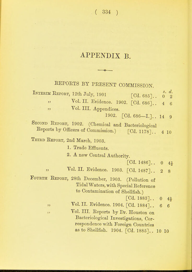 APPENDIX B. EEPOETS BY PEESENT COMMISSION. INTEEIM Eepoet, 12th July, 1901 [Cd. 685]. . o t „ Vol. II. Evidence. 1902. [Od. 686].. 4 6 »> Vol. III. Appendices. 1902. [Cd, 686—1.].. 14 g Second Eepoet, 1902. (Chemical and Bacteriological Eeports by Officers of Commission.) [Cd. 1178].. 4 10 Thied Eepobt, 2nd March, 1903. 1. Trade Effluents. 2. A new Central Authority. [Cd. I486].. 0 4^ „ Vol. n. Evidence. 1903. [Cd. 1487].. 2 8 FoimTH Eepobt, 28th December, 1903. (PoHution of Tidal Waters, with Special Eeference to Contamination of Shellfish.) [Cd. 1883].. 0 4^ „ Vol.II. Evidence. 1904. [Cd. 1884].. 6 6 Vol. ni. Eeports by Dr. Houston on Bacteriological Investigations, Cor- respondence with Foreign Countries as to Shellfish. 1904. [Cd. 1885]., 10 10