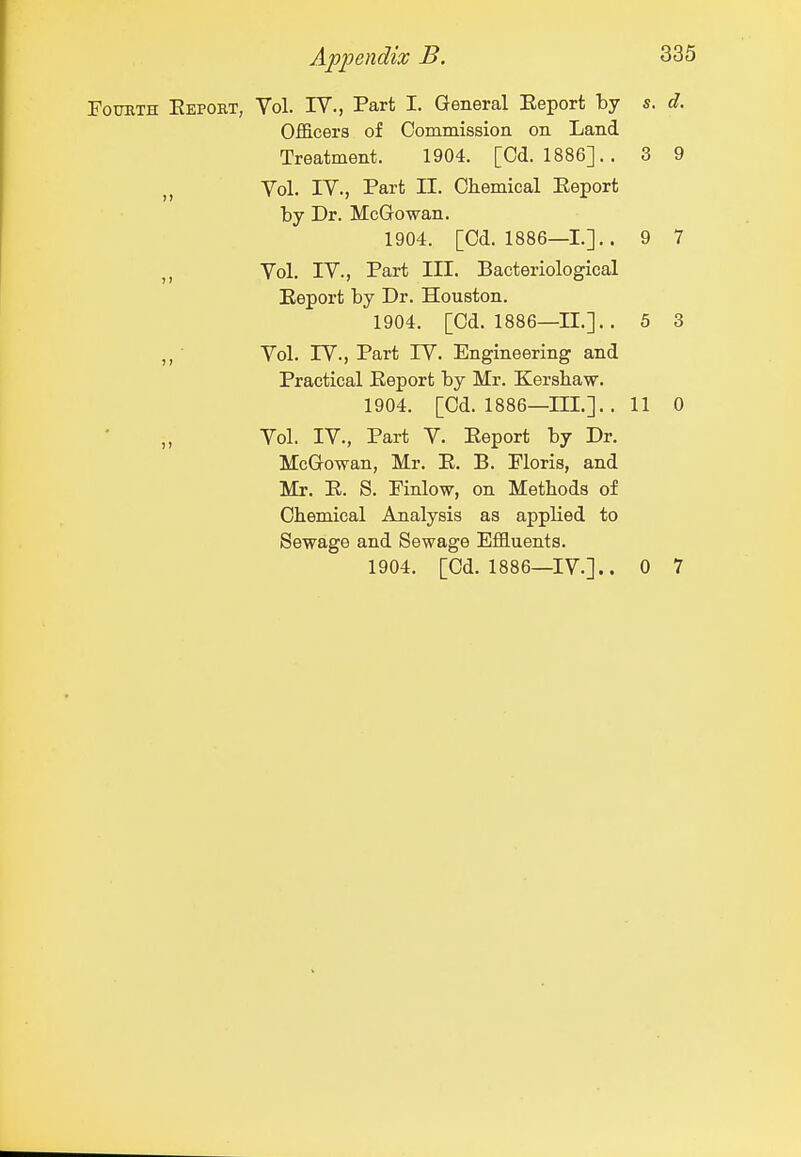 Fourth Eepobt, Vol. IV., Part I. General Eeport by s. d. Officers of Commission on Land Treatment. 1904. [Od. 1886].. 3 9 Vol. IV., Part II. Chemical Eeport by Dr. McGowan. 1904. [Cd. 1886—1.]. . 9 7 Vol. IV., Part III. Bacteriological Eeport by Dr. Houston. 1904. [Cd. 1886—11.]. . 5 3 ,, ■ Vol. rV., Part rV. Engineering and Practical Eeport by Mr. Kershaw. 1904. [Cd. 1886—III.]. .11 0 Vol. IV., Part V. Eeport by Dr. McGowan, Mr. E. B. Floris, and Mr. E. S. Pinlow, on Methods of Chemical Analysis as applied to Sewage and Sewage Effluents. 1904. [Cd. 1886—IV.].. 0 7