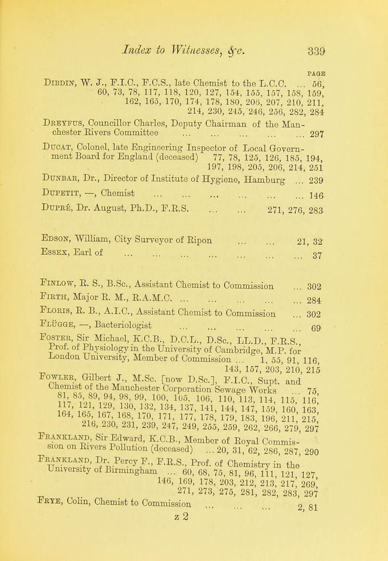 PAGE DiBDiij-, W. J., F.I.O., F.C.S., late Cliemist to the L.C.C. 56, 60, 73, 78, 117, 118, 120, 127, 154, 155, 157, 158, 159, 162, 165, 170, 174, 178, 180, 206, 207, 210, 211, 214, 230, 245, 246, 256, 282, 284r Dreyfus, Councillor Charles, Deputy Chairman of the Man- chester Eivers Committee ... ... ... ... ... 297 DuoAT, Colonel, late Engineering Inspector of Local Govern- ment Board for England (deceased) 77, 78, 125, 126, 185, 194, 197, 198, 205, 206, 214, 251 Dtjnbae, Dr., Director of Institute of Hygiene, Hamburg ... 239 DuPETiT, —, Chemist ]4g DupEE, Dr. August, Ph.D., E.E.S 271, 276, 28a Edson, William, City Surveyor of Eipon 21, 32 Essex, Earl of 07 EiTOOw, E. S., B.Sc, Assistant Chemist to Commission ... 302 Firth, Major E. M., E.A.M.C 284 Floris, E. B., A.I.C, Assistant Chemist to Commission ... 302 Flugge, —, Bacteriologist 6^ Foster, Si^ Michael, KC.B., D.C.L., D.Sc, LL.D., F.E.S., Prof, ol Physiology m the University of Cambridge, M.P. for iioudon University, Member of Commission ... 1, 55, 91, He, 143, 157, 203,' 216, 215 Fooler, Gilbert J., M.Sc. [now D.Sc], F.I.C., Supt. and Chemist of the Manchester Corporation Sewage Works 75 8 ,80, 89,94,98,99, 100, 105, 106, 110,113,114, 115; il6' ' t% ol'^ ol\ ^IVl^' 1^^' 1'^' 183, 196, 211 215 21b, 230, 231, 239, 247, 249, 255, 259, 262, 266, 279, 297 Feanklaih), Sir Edward, K.C.B,, Member of Eoyal Commis- sion on Eivers Pollution (deceased) ...20, 31, 62 286 287 290 ^n^Wf' I'rof. of Chemistry in the' University of Birmingham ... 60,68,75,81,96,111 121 127 146, 169, 178, 203, 212, 213, 217^ 269! 271, 273, 275, 281, 282, 283, 297 Fbte, Colin, Chemist to Commission 281 z2