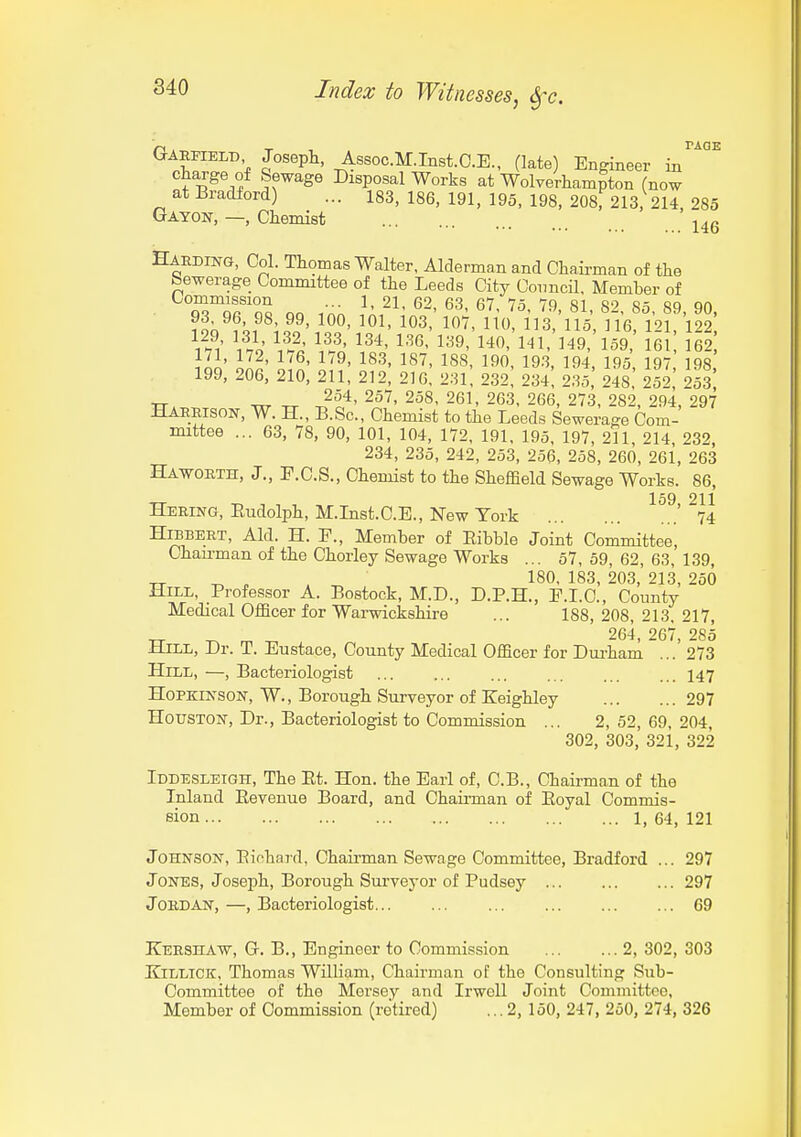 Garfield Josepli, Assoc.M.Inst.C.E., (late) Engineer in charge of Sewage Disposal Works at Wolverhampton (now at Bradford) ... 183, 186, 191, 195, 198, 208^213, 214, 285 Gayon, —, Chemist ^^^g Harding, Col. Thomas Walter, Alderman and Chairman of the bewerage Committee of the Leeds City Coimcil, Member of Commission ... l, 21, 62, 63, 67, 75, 79 81 8'^ 85 89 90 ^o^-107, no 113 'ilk ne m'lS \%^^ 12*' l'^^' 1^9, 140, 141,'l49, 159 161 162 171, 172, 176, 179, 183, 187, 188, 190, 193, 194, 195 197 198 199, 206, 210, 211, 212, 216, 231! 232! 234, 235, 248' 252* 253 XT. xrr Tx 2^^' 261, 263, 266, 273, 282, 294, 297 Haerison, W. H., B.Sc, Chemist to the Leeds Sewerage Com- mittee ... 63, 78, 90, 101, 104, 172, 191, 195, 197, 211, 214 232, 234, 235, 242, 253, 256, 258, 260, 261, 263 Haworth, J., P.C.S., Chemist to the Sheffield Sewage Works. 86, 159 211 Hering, Rudolph, M.Inst.C.E., New York '74 HiBBERT, Aid. H. F., Member of Ribble Joint Committee, Ohau-man of the Chorley Sewage Works ... 57, 59, 62, 63, 139, _ ^ ^ , ^ 180, 183, 203, 213, 250 Hill, Professor A. Bostock, M.D., D.P.H., E.I.C., County Medical OfBcer for Wai-wickshire ... 188, 208, 213, 217, -rr m ^ 264, 267, 285 JliLL, Dr. T. Eustace, County Medical Officer for Dui-ham ... 273 Hill, —, Bacteriologist ... ... ... ... ... 147 HoPKiNSON, W., Borough Surveyor of Keighley 297 Houston-, Dr., Bacteriologist to Commission ... 2, 52, 69, 204, 302, 303, 321, 322 Iddesleigh, The Et. Hon. the Earl of, C.B., Chairman of the Inland Eevenue Board, and Chaii-man of Eoyal Commis- sion 1, 64, 121 Johnson, Eiohard, Chaii-man Sewage Committee, Bradford ... 297 Jones, Joseph, Borough Surveyor of Pudsey 297 Jordan, —, Bacteriologist... ... ... 69 Kershaw, G. B., Engineer to Commission 2, 302, 303 KiLLiCK, Thomas William, Chairman of the Consulting Sub- Committee of the Mersey and Irwcll Joint Committee, Member of Commission (retired) ... 2, 150, 247, 250, 274, 326