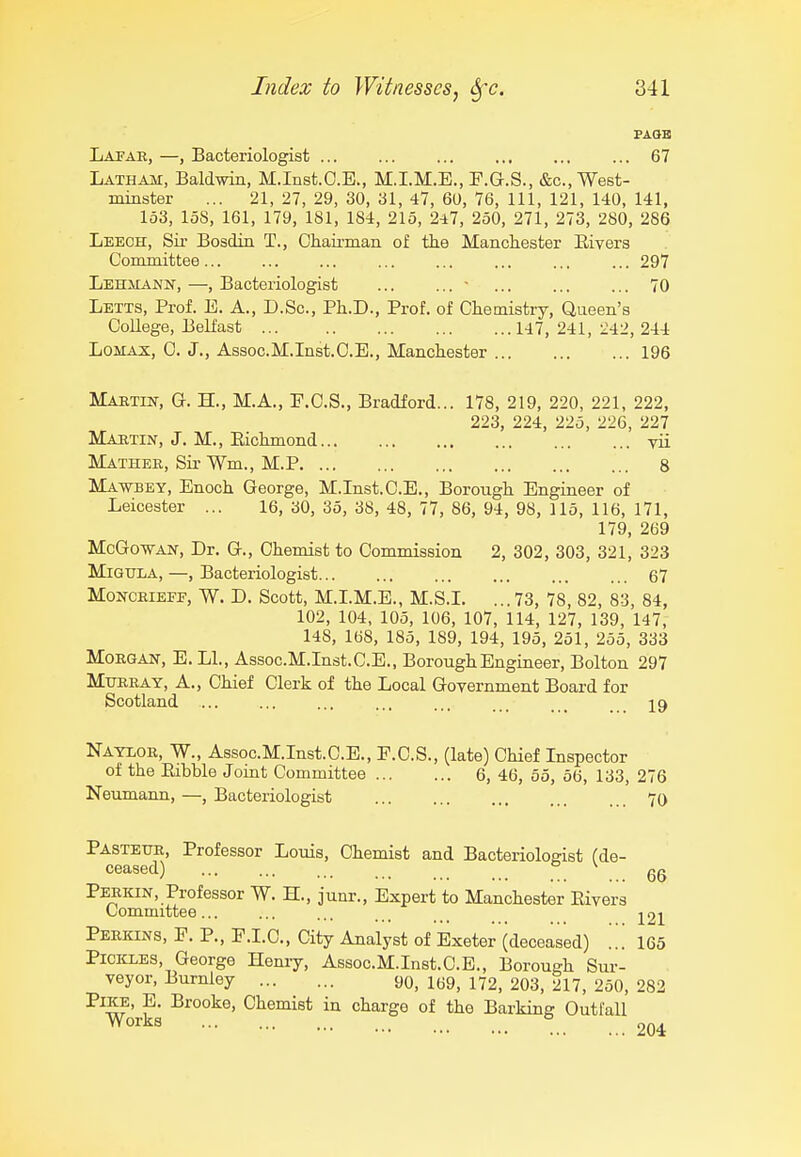 Lapah, —, Bacteriologist ... ... ... ... ... ... 67 Latham, Baldwin, M.Inst.C.E., M.I.M.E., P.G.S., &c.,West- miaster ... 21, 27, 29, 30, 31, 47, 60, 76, 111, 121, 140, 141, 153, loS, 161, 179, 181, 184, 215, 247, 250, 271, 273, 280, 286 Leech, Sir Bosdin T., Chau-man of th.e Manchester Eivers Committee 297 LEHiiANif, —, Bacteriologist ... ... - ... ... ... 70 Letts, Prof. B. A., D.Sc, Ph.D., Prof, of Chemistry, Queen's College, Belfast 147, 241, 242, 244 Lomax, 0. J., Assoc.M.Inst.C.B., Manchester 196 Maktest, G. H., M.A., F.C.S., Bradford... 178, 219, 220, 221, 222, 223, 224, 225, 226, 227 Maetin, J. M., Eichmond yii Mather, Sir Wm., M.P 8 Ma-wbey, Enoch George, M.Inst.C.E., Borough Engineer of Leicester ... 16,30, 35,38,48,77,86,94,98,115,116,171, 179, 269 McGo-WAN, Dr. G., Chemist to Commission 2, 302, 303, 321, 323 MiGtTLA, —, Bacteriologist 67 MoNCEiEFF, W. D. Scott, M.LM.E., M.S.L ... 73, 78, 82, 83, 84, 102, 104, 105, 106, 107, 114, 127, 139, 147, 148, 168, 185, 189, 194, 195, 251, 255, 333 MoEGAW, E. LI., Assoc.M.Inst.C.E., Borough Engineer, Bolton 297 Mtjeray, a., Chief Clerk of the Local Government Board for Scotland ... ... ... ... ... ... . _ _ 19 Nayior, W., Assoc.M.Inst.C.E., F.C.S., (late) Chief Inspector of the Eibble Joint Committee 6, 46, 55, 56, 133, 276 Neumann, —, Bacteriologist 70 PASTExm, Professor Louis, Chemist and Bacteriologist (de- CGB-SGCl) ,., ,,. Perkin, Professor W. H., junr.. Expert to Manchester Eivers Committee... ... ... . . -^21 Perkins, F. P., P.I.C., City Analyst of Exeter (deceased) ... 165 Pickles, George Hemy, Assoc.M.Inst.C.E., Borough Sur- veyor, Burnley 90, 169, 172, 203, 217, 250, 282 ■^^w' Chemist in charge of the Barking Outfall ^^^^^ 204