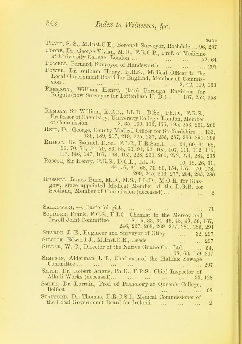 Pi-ATT, S. S., M.Inst.C.E., Borougli Surveyor, EocMale ... 96,^297 FOOEE, Dr. George Viviaa, M.D., P.E.C.P., Prof, of Medicine at University College, London 52 64 Powell, Bernard, Surveyor of Handsworth 297 Power Dr. WHUam Heniy, P.R.S., Medical Officer'to the Local (xovernmeut Board for England, Member of Oommis- ^ 2, 42, 149, 150 Prescott William Henry, (late) Borougli Engineer for Keigate (now Surveyor for Tottenham U. D.)... 187, 252, 258 Eamsay, SirWiUiam, KC.B., LL.D., D.Sc, Ph.D., E.E S. Professor of Chemistry, University College, London, Member o± Commission ... 2, 35, 109, 115, 177, 195, 253, 261, 266 Eeid, Dr. George, County Medical Officer for Staffordshii-e 133 139, 189, 217, 219, 225, 237, 255, 257, 266, 294, 295 EiDEAL, Dr. Samuel, D.Sc, F.LC, E.E.San.L ... 54 60 64 68 69, 70, 71, 74, 79, 83, 88, 90, 91, 92, 105, 107, 111, 112, 115,' 117, 146, 147, 167, 168, 195, 228, 230, 265, 272, 274, 284, 295 EoscOE, Sir Henry, P.E.S., D.C.L., LL.D. ... 10, 18, 26 31 44, 57, 64, 68, 71, 80, 154, 157, 170, 178] 209, 245, 246, 277, 284, 285, 286 EussELL, James Burn, M.D., M.S., LL.D., M.O.H. for Glas- gow, since appointed Medical Member of the L.G.B. for Scotland, Member of Commission (deceased) 2 Salkowski, —, Bacteriologist 71 ScuDDER, Frank, P.C.S., E.I.C., Chemist to the Mersey and Irwell Joint Committee ... 18, 19, 33, 34, 46, 48, 49, 56, 167, 246, 257, 268, 269, 277, 281, 285, 291 Sharpe, J. E., Engineer and Surveyor of Otley ... 32, 297 SiLCOCK, Edward J., M.Inst.C.E., Leeds 297 SiLLAR, W. C, Director of the Native Guano Co., Ltd. ... 54, 58, 63, 159, 247 SlMPSOn-, Alderman J. T., Chairman of the Halifax Sewage Committee... ... ... ... ... ... ... ... 297 Smith, Dr. Eobert Angus, Ph.D., E.E.S., Chief Inspector of Alkali Works (deceased) 33, 128 Smith, Dr. Lorrain, Prof, of Pathology at Queen's College, Belfast ... 68 Stafford, Dr. Thomas, F.E.C.S.L, Medical Commissioner of the Local Government Board for Ireland 2