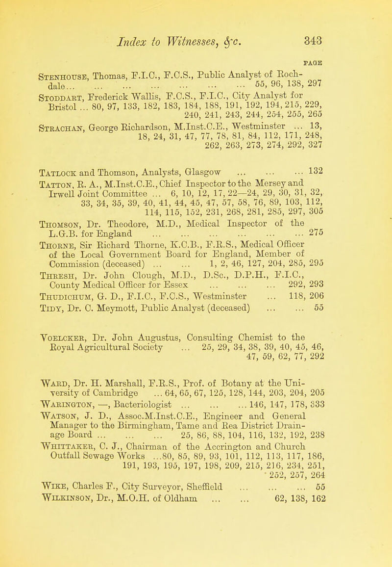 PAGE Stenhotjsb, Thomas, P.I.O., F.O.S., PuMc Analyst of Eoch- dale... ... 55, 96, 138, 297 Stoddart, Frederick Wallis, E.O.S., F.I.O., City Analyst for Bristol ... 80, 97, 133, 182, 183, 184, 188, 191, 192, 194,215, 229, 240, 241, 243, 244, 254, 255, 265 Strachan, George Eichardson, M.Inst.O.E., Westminster ... 13, 18, 24, 31, 47, 77, 78, 81, 84, 112, 171, 248, 262, 263, 273, 274, 292, 327 Tatlock and Thomson, Analysts, Glasgow 132 Tatton, E. a., M.Inst.C.E.,Chief Inspector to the Mersey and IrweU Joint Committee ... 6, 10, 12, 17, 22—24, 29, 30, 31, 32, 33, 34, 35, 39, 40, 41, 44, 45, 47, 57, 58, 76, 89, 103, 112, 114, 115, 152, 231, 268, 281, 285, 297, 305 Thomson, Dr. Theodore, M.D., Medical Inspector of the L.G.B. for England 275 Thorne, Sir Eichard Thorne, K.C.B., F.E.S., Medical Officer of the Local Government Board for England, Member of Commission (deceased) 1, 2, 46, 127, 204, 285, 295 Thresh, Dr. John Clough, M.D., D.Sc, D.P.H., F.I.C., County Medical Officer for Essex 292, 293 Thudichum, G. D., F.I.C, F.C.S., Westminster ... 118, 206 Tidy, Dr. C. Meymott, Public Analyst (deceased) ... ... 55 VoELCKER, Dr. John Augustus, Consulting Chemist to the Eoyal Agricultural Society ... 25, 29, 34, 38, 39, 40, 45, 46, 47, 59, 62, 77, 292 Ward, Dr. H. Marshall, F.E.S., Prof, of Botany at the TJni- Tersity of Cambridge ... 64, 65, 67, 125, 128, 144, 203, 204, 205 Warington, —, Bacteriologist 146, 147, 178, 333 Watson, J. D., Assoc.M.Inst.C.E., Engineer and General Manager to the Birmingham, Tame and Eea District Drain- age Board 25, 86, 88, 104, 116, 132, 192, 238 Whittaker, C. J., Chairman of the Accrington and Church Outfall Sewage Works ...80, 85, 89, 93, 101, 112, 113, 117, 186, 191, 193, 195, 197, 198, 209, 215, 216, 234, 251, ■ 252, 257, 264 WiKE, Charles F., City Sui'voyor, Sheffield 55 Wilkinson, Dr., M.O.H. of Oldham 62, 138, 162