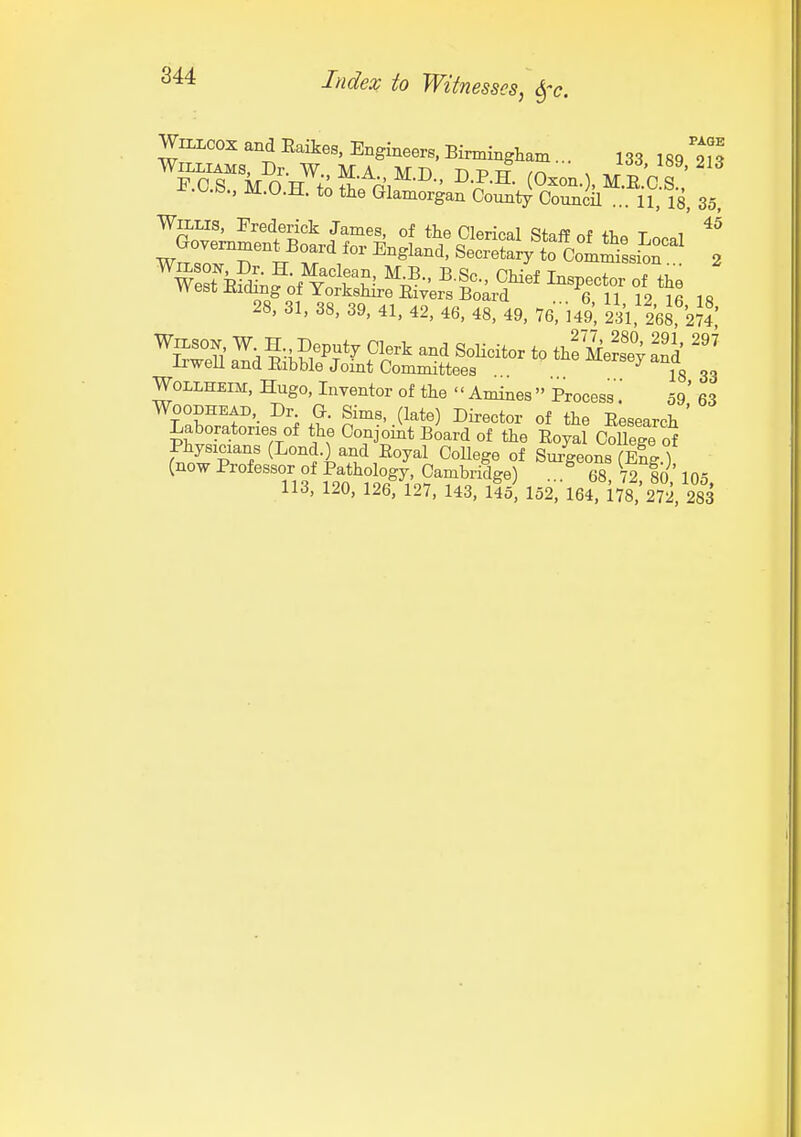 WiLLCOX and Eaikes, Engineers. BirmingW ... 133 189 m Williams, Dr. W. MA ivrn r> td x ' PCS MO TT +A H ni ■' (Oxon. , M.R.C.S.. -e.o.b., M.O.H. to the Glamorgan County Council ... 11, 18, 35, WttLis, Frederick James, of the Clerical Staff nf fl.. t 1 ^^^^^ i re .s 28, 31, 38, 39, 41, 42, 46, 48, 49. Te', MS, 231, tea' WOLLHEIM, Hugo, Inventor of the Amines Process59' 63 WooDHEAD, Dr G. Sims, (late) Director of the Eesearch ' Laboratories of the Conjoint Board of the Eoyal CoUege of Physicians (Lond.) and Eoyal CoUege of Sm-geonsTX ) (now Professor of Pathology, Cambridge) . ^ 68 72 lb 105 113, 120, 1267127, 143, llo 152 164, 178,'272, 28^