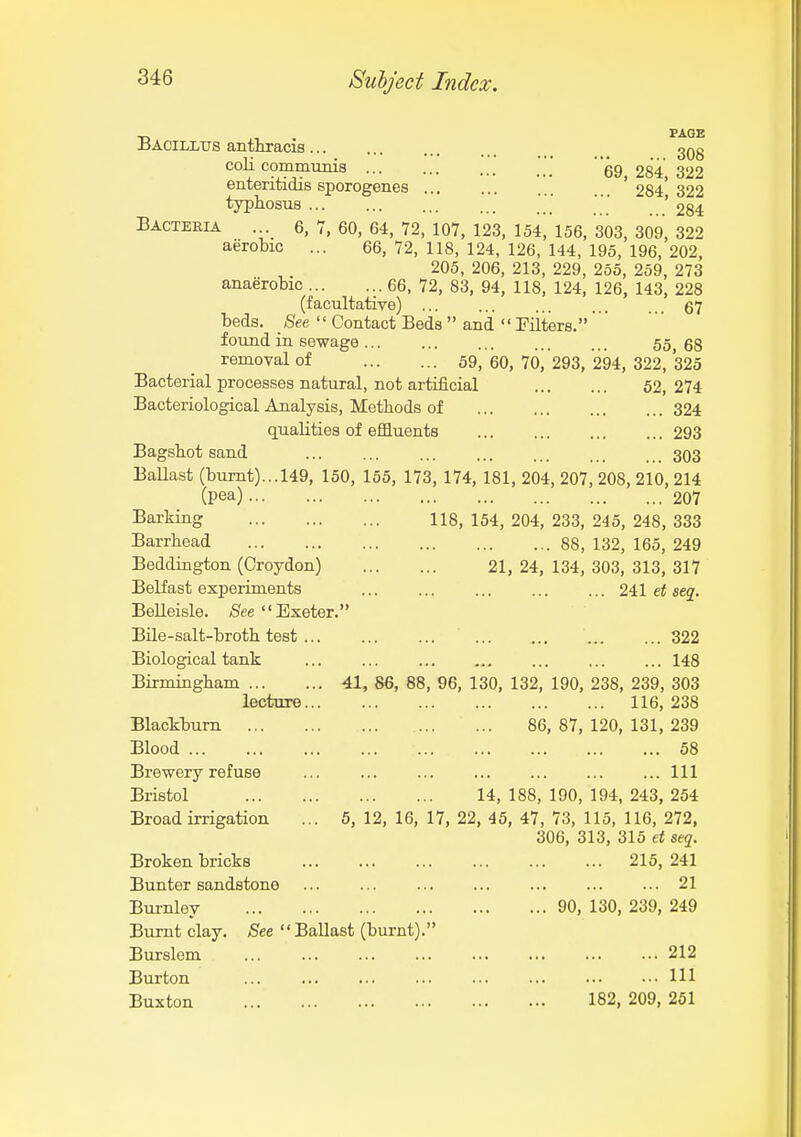 xJAciLLirs anthracis 3Qg coU communis .' ][[ 69,284,322 ententidis sporogenes ... ... ... 284 322 typhosus  '  ■ ' 284 Bacteria . 6, 7, 60, 64, 72, 107, 123, 154, 156, 303, 309, 322 aerobic ... 66, 72, 118, 124, 126, 144, 195, 196, 202, 205, 206, 213, 229, 255, 259, 273 anaerobic 66, 72, 83, 94, 118, 124, 126, 143, 228 (facultative) 67 beds. Bee  Contact Beds  and  Fiiters. found in sewage 55, 68 removal of 69, 60, 70, 293, 294, 322, 325 Bacterial processes natural, not artificial 52, 274 Bacteriological Analysis, Methods of 324 qualities of efSuents 293 Bagsbot sand 303 BaUast (burnt)...149, 150, 155, 173, 174, 181, 204, 207, 208, 210, 214 (pea) 207 Barking 118, 154, 204, 233, 245, 248, 333 Barrhead 88, 132, 165, 249 Beddington (Croydon) 21, 24, 134, 303, 313, 317 Belfast experiments ... ... ... 241 et se^, BeUeisle. /See Exeter. Bile-salt-broth test 322 Biological tank ... ... ... ... ... 148 Birmingham 41, 86, 88, 96, 130, 132, 190, 238, 239, 303 lecture 116,238 Blackburn 86, 87, 120, 131, 239 Blood 58 Brewery refuse ... ... ... ... Ill Bristol 14, 188, 190, 194, 243, 254 Broad irrigation ... 5,12,16,17,22, 45,47,73,115,116,272, 306, 313, 315 et seq. Broken bricks 215, 241 Bunter sandstone ... ... ... ... 21 Burnley 90, 130, 239, 249 Burnt clay. See '' Ballast (burnt).'' Burslem 212 Burton Ill Buxton 182, 209, 251