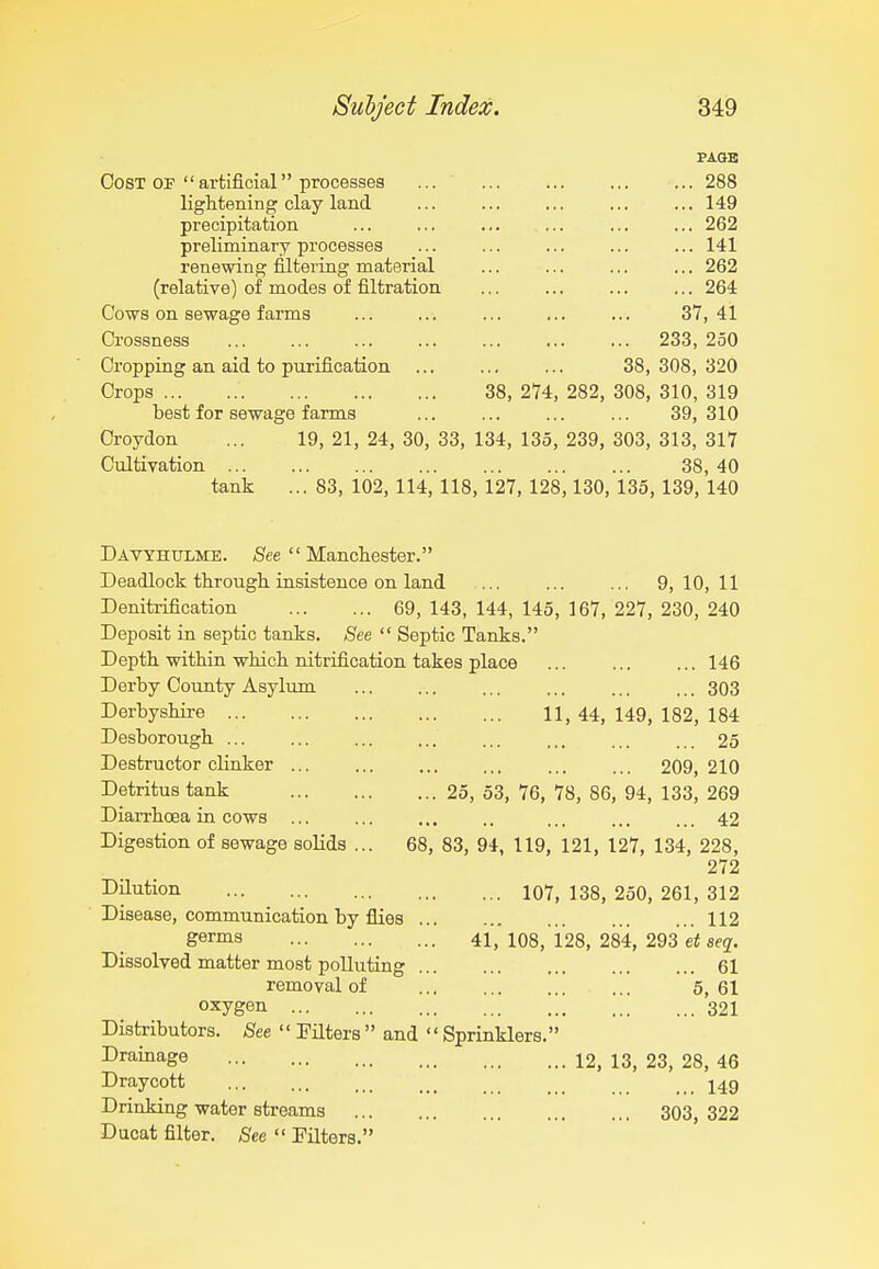 PAQB OosT OF  artificial processes 288 lightening clay land ... ... ... ... ... 149 precipitation ... ... ... ... ... ... 262 preliminary processes ... ... ... ... ... 141 renewing filtering material ... ... ... ... 262 (relative) of modes of filtration ... ... ... ... 264 Cows on sewage farms ... ... ... ... ... 37,41 Crossness 233, 250 Cropping an aid to purification ... ... ... 38,308,320 Crops 38, 274, 282, 308, 310, 319 best for sewage farms ... ... ... ... 39,310 Croydon ... 19, 21, 24, 30, 33, 134, 135, 239, 303, 313, 317 Cultivation 38, 40 tank ... 83, 102, 114, 118, 127, 128,130, 135,139, 140 Davyhulme. (See  Manchester. Deadlock through insistence on land 9,10,11 Denitrification 69, 143, 144, 145, 167, 227, 230, 240 Deposit in septic tanks. See  Septic Tanks. Depth within which nitrification takes place ... ... ... 146 Derby County Asylum ... ... ... ... ... ... 303 Derbyshii-e 11, 44, 149, 182, 184 Desborough ... ... ... ... ... ... ... 25 Destructor clinker ... ... ... ... 209,210 Detritus tank 25, 53, 76, 78, 86, 94, 133, 269 Dian-hoea in cows ... ... ... .. ... ... ... 42 Digestion of sewage solids ... 68, 83, 94, 119, 121, 127, 134, 228, 272 I^jlution 107, 138, 250, 261, 312 Disease, communication by flies 112 germs 41,'108, 128, 284, 293 se^. Dissolved matter most polluting 61 removal of 5, 61 oxygen 321 Distributors. See  Filters  and  Sprinklers. Drainage 12, 13, 23, 28, 46 Draycott I49 Drinking water streams 303, 322 Ducat filter. See  Filters.