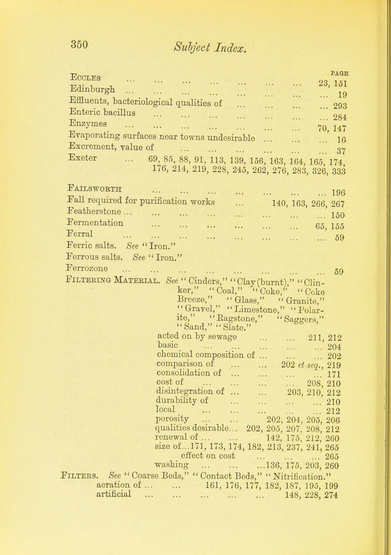 360 PAOB 23, 151 19 ECCLES Edinburgh ... Effluents, bacteriological qualities of ... Enteric bacillus ... „o^ 284 Enzymes^ 70, 147 Evaporating surfaces near towns undesirable ' 16 Excrement, value of 37 Exeter ... 69, 85, 88, 91, 113, 139, 156, 163, 164, 165,' 174 176, 214, 219, 228, 245, 262, 276, 283, 326, 333 EATLSVORTH jgg Fall required for purification works ... 140,163 266 267 Featherstone ' j-q Fermentation ' g^' Ferral Ferric salts. See Iron. Ferrous salts. See Iron. Ferrozone FiLTEKiNG Material. See •' Cinders, Clay(bumt)  Clin- ker, Coal, Coke,' Coke Breeze, Glass, Granite, Gravel, Limestone, Polar- ite, Eagstone, Saggers, Sand, Slate. acted on by sewage 211,212 basic ... ... ... ... . 204 chemical composition of 202 comparison of 202 et scq., 219 consolidation of ... ... 171 cost of 208, 210 disintegration of 203, 210, 212 durability of 210 local 212 porosity 202, 204, 205, 206 qualities desirable... 202, 205, 207, 208, 212 renewal of 142, 175, 212, 260 size of...171, 173,174,182, 213, 237, 241, 265 effect on cost 265 washing 136, 175, 203, 260 Filters. See  Coarse Beds,  Contact Bods,  Nitrification. aeration of 161, 176, 177, 182, 187, 195, 199 artificial 148, 228, 274