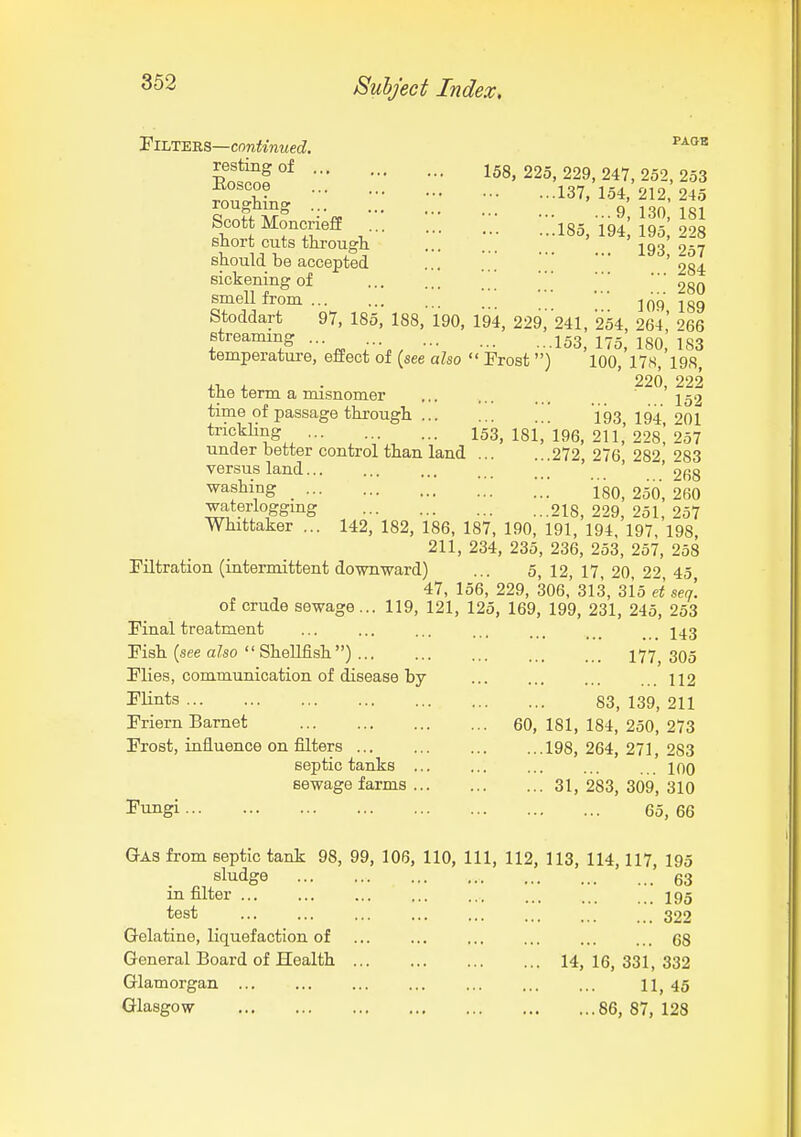 'ElLT^^S—continued. ^''^^ n^':: ::; :;; roughing q no 1S1 Scott Moncrieff :::i85,'iq'; IS; 228 snort cuts througli 293 257 should be accepted ' ' ' '284 sickening of * ' ggQ smell from -IQp Stoddart 97, 185, 188, 190, 194, 229,241, 254, 264' 266 streaming ... 153^ l^g IgO temperature, effect of (see also  Frost) 100, 17s, 198, 220 222 the term a misnomer ... ... ... . 152 time of passage through ][[ 193,194,201 trickhng 153,181,196,211,228,257 under better control than land 272, 276 282 283 versus land ' ' cashing ;;; jso, 250,260 waterloggmg 218, 229, 251, 257 Whittaker ... 142, 182, 186, 187, 190, 191, 194, 197, 198 211, 234, 235, 236, 253, 257, 258 Filtration (intermittent downward) ... 5, 12, 17, 20, 22 45 47, 156, 229, 306,' 313, 315 et sen. of crude sewage... 119, 121, 125, 169, 199, 231, 245, 253 Final treatment ... ... ... ... 243 Fish (see also  SheUfish) 177'^ 305 Flies, communication of disease by ... ... ... ...112 I'lints 83, 139, 211 Friern Barnet 60, 181, 184, 250, 273 Frost, influence on filters 198, 264, 271, 283 septic tanks . . mo sewage farms 31, 283, 309, 310 Fungi 65, 66 Qas from septic tank 98, 99, 106, 110, 111, 112, 113, 114,117, 195 sludge 63 in filter ... ... ... ... ... ... 195 test 322 Gelatine, liquefaction of ... ... ... ... ... ... 68 General Board of Health 14, 16, 331, 332 Glamorgan ... ... ... ... ... ... ... 45 Glasgow 86, 87, 128