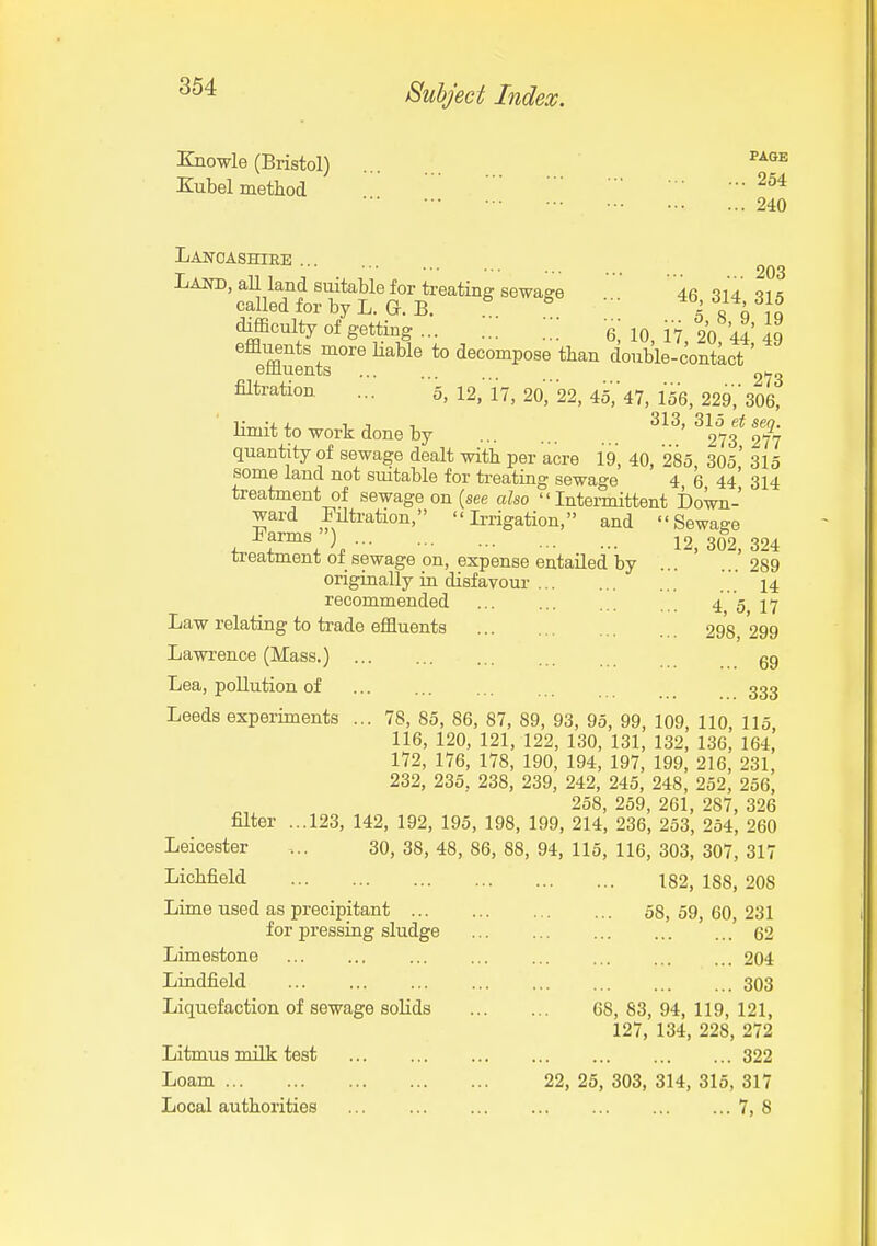 KnowlG (Bristol) ... ^^^^ Kubel method ••■254 ••. 240 Lancashire ... Lajto, all land suitable for treating sewage 4fi -^^a 01 = called for by L. G.B. « ^ •.. ^^W^f. difficulty of getting ... 6 10 17 20 44 49 effluents more Hable to decompose than double-contact' effluents 273 filtration ... 5, 12, 17, 20,' 22, ^b, 47, 156, 229; 306, Hmit to work done by ^373* 2?7 quantity of sewage dealt with per acre 19, 40, 285 305* 315 some land not smtable for ti-eating sewage 4 6 44' 314 treatment of sewage on (see also Intermittent Down- ward filtration, Irrigation, and Sewage -tarms ) 12, 302, 324 treatment oi sewage on, expense entailed by 289 originally in disfavour ..14 recommended ... 4 5 17 Law relating to ti-ade effluents 298, 299 Lawrence (Mass.) gg Lea, pollution of ... ... 333 Leeds experiments ... 78, 85, 86, 87, 89, 93, 95, 99, 109, 110, 115, 116, 120, 121, 122, 130, 131, 132, 136, 164, 172, 176, 178, 190, 194, 197, 199, 216, 231, 232, 235, 238, 239, 242, 245, 248, 252, 256, 258, 259, 261, 287, 326 filter ...123, 142, 192, 195, 198, 199, 214, 236, 253, 254, 260 Leicester 30, 38, 48, 86, 88, 94, 115, 116, 303, 307, 317 Lichfield 182, 188, 208 Lime used as precipitant ... for pressing sludge Limestone Lindfield ... Liquefaction of sewage solids Litmus milk test Loam ... ... Local authorities 58, 59, 60, 231 62 204 303 68, 83, 94, 119, 121, 127, 134, 228, 272 322 22, 25, 303, 314, 315, 317 7, 8