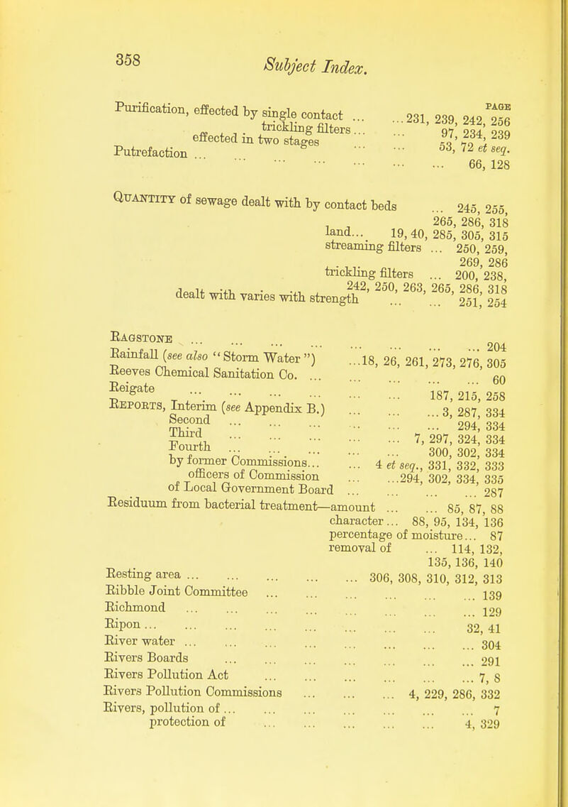 Purification, effected by single contact .. trickling filters., eftected in two stages Putrefaction Qttantitt of sewage dealt with by contact beds PAGE . 231, 239, 242, 256 97, 234, 239 53, 72 et seq. 66, 128 ■ •• 245, 255, , ^ 265, 286, 318 W... 19,40,285,305,315 streaming filters ... 250, 259, „ 269, 286 trickling filters ... 200,238, ,1onlf ^-+1, • -xi . ^^2, 250, 263, 265, 286, 318 dealt with vanes with strength ... 251, 254 Eagstone Eainfall (see also  Storm Water ) 18 26 Eeeves Chemical Sanitation Co Eeigate Eepoets, Interim (see Appendix B.) Second Third ... '.w Pourth by former Commissions 4 ei officers of Commission of Local Government Board Eesiduum from bacterial treatment—amount character... percentage removal of Eesting area Eibble Joiut Committee Eichmond Eipon Eiver water ... Eivers Boards Elvers Pollution Act Eivers Pollution Commissions Eivers, pollution of protection of .. 306, 204 , 261, 273, 276, 305 60 187, 215, 258 ...3,287,334 ... 294, 334 . 7, 297, 324, 334 300, 302, 334 seq., 331, 332, 333 .294, 302, 334, 335 287 ... 85, 87, 88 . 88, 95, 134, 136 of moisture... 87 ... 114,132, 135,136, 140 308, 310, 312, 313 139 129 32,41 304 291 7, 8 4, 229, 286, 332 7 4, 329