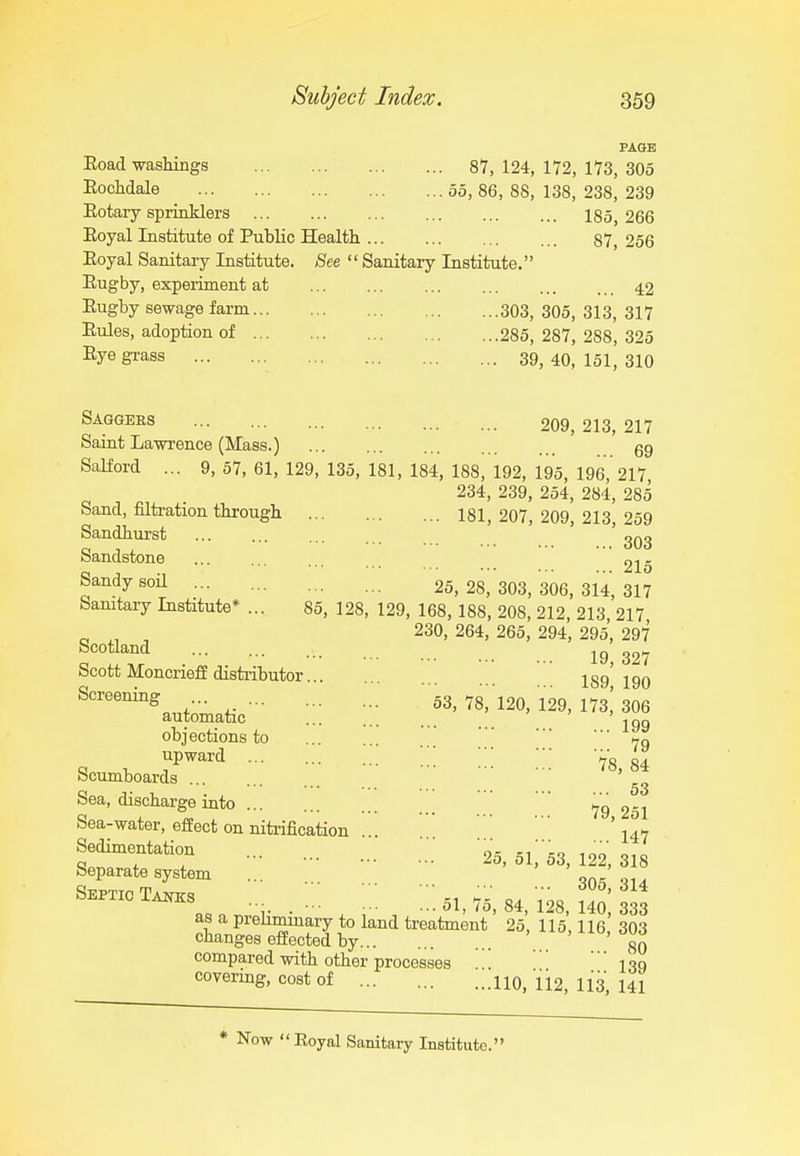 PAGE Eoad washings 87, 124, 172, 173, 305 Rochdale 55, 86, 88, 138, 238, 239 Eotary sprinklers 185, 266 Eoyal Institute of Public Health 87, 256 Eoyal Sanitary Institute. See  Sanitary Institute. Rugby, experiment at 42 Eugby sewage farm 303, 305, 313, 317 Eules, adoption of 285, 287, 288, 325 Eye grass 39^ 40, 151^ 310 Saggees 209, 213, 217 Saint Lawrence (Mass.) gg SaKord ... 9,57,61,129,135,181,184,188,192,195,196,217 234, 239, 254, 284, 285 Sand, filtration through 181, 207, 209, 213, 259 Sandhurst Sandstone ... 215 Sandy son ... 25,28,303,306,314,317 Sanitary Institute* ... 85, 128, 129, 168, 188, 208, 212, 213 217 ^ , 230, 264, 265, 294, 295, 297 Scotland ^^7 Scott MoncriefE disti-ibutor... 189190 ■^^^natic'' :;; ;:: ™.i^^, ns! see objections to 79 Scumboards ^^'53 Sea, discharge into ... \ 79 251 Sea-water, effect on nitrification '. ' I47 Sedimentation ... oi; s/'fio 100' 010 Sep.„t, system ..^ ;.' ' 1 ' u s™t^s ..^ ■;: ;::„,,a,84.™,i°o:a33 as a preliminary to land treatment 25,115,116 303 changes effected by gQ compared with other processes I39 covering, cost of 110, 112, 113, 141 Now Royal Sanitary Institute.