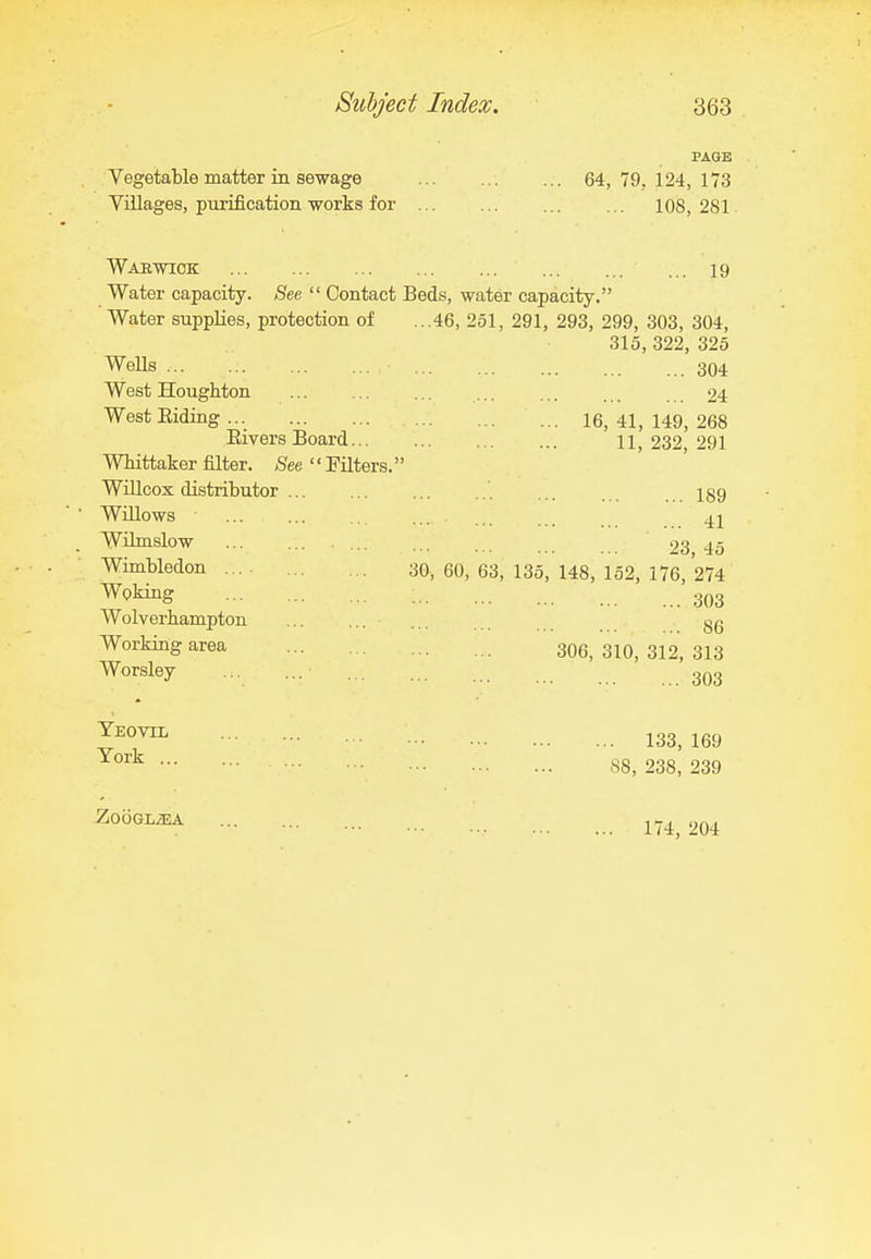 PAUB Vegetable matter in sewage 64, 79, 124, 173 Villages, purification works for 108, 281. Wabwiok 19 Water capacity. See  Contact Beds, water capacity. Water supplies, protection of ...46, 251, 291, 293, 299, 303, 304, 315, 322, 325 Wells 304 West Houghton 24 West Eiding 16, 41, 149, 268 Elvers Board 11,232,291 WMttaker filter. ,See Filters. WlUcox distributor laq Willows Wilmslow 23 45 Wimbledon .... 30, 60, 63, 135, 148, 152, 176, 274 W^^g • 303 Wolverhampton ... 86 Working area ... 306,310,312,313 W°^«ley _ . 133, 169 S8, 238, 239 Yeovil York ... ZoOGLiEA 174, 204