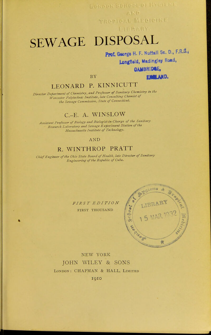SEWAGE DISPOSAL Prof. George H. F. Nuttall Sc. D., F.R.S., longflald, Madingley Road, OAMBRIME, BY CMLNID. LEONARD P. KINNICUTT Director Department of Chemistry, and Professor of Sanitary Chemistry in the Worcester Polytechnic Institute, late Cotisulting Chemist of the Sewage Commission, State of Connecticut. C.-E. A. WINSLOW Assistant Professor of Biology and Biologist-in-Charge of the Sa,iitary Research Laboratory and Sewage Experiment Station of the Massachusetts Institute of Technology. AND R. WINTHROP PRATT Chief Engineer of the Ohio State Board of Health, late Director of Sanitary Engineering of the Republic of Cuba.