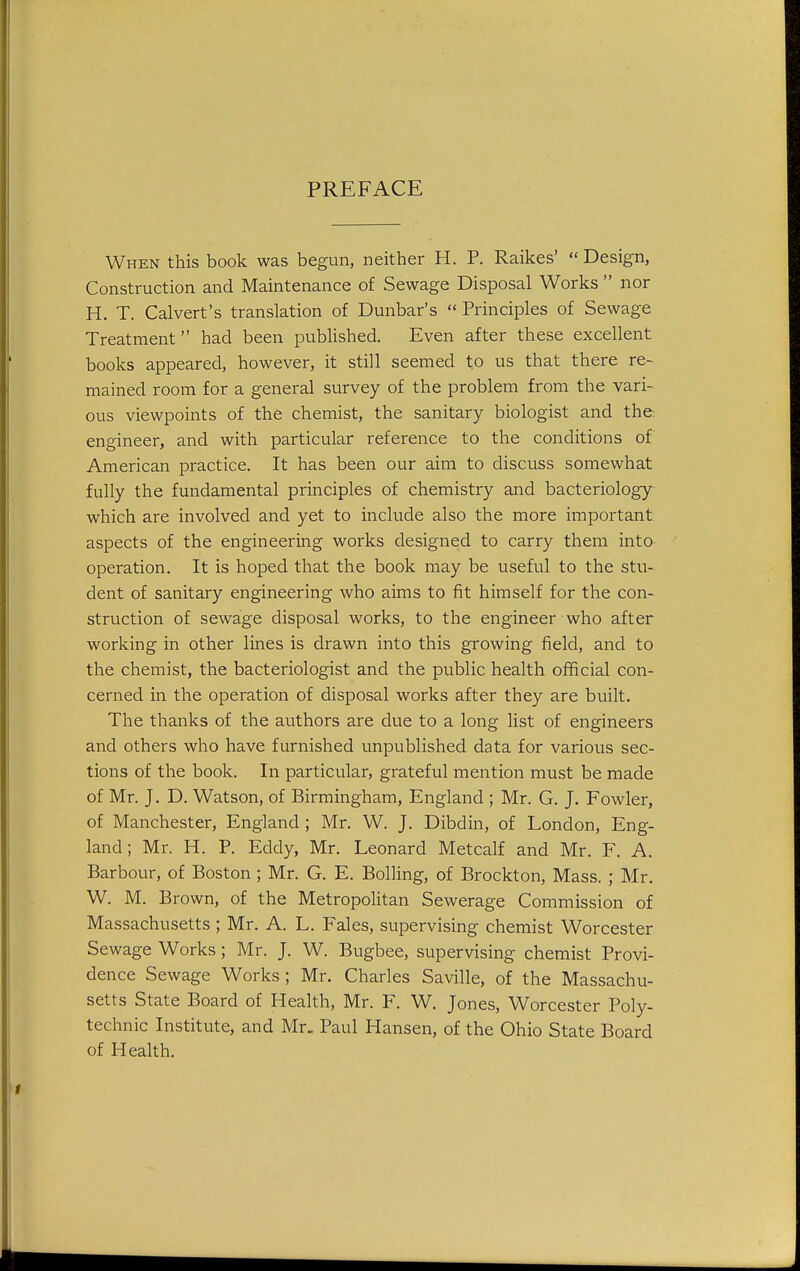 PREFACE When this book was begun, neither H. P. Raikes'  Design, Construction and Maintenance of Sewage Disposal Works  nor H. T. Calvert's translation of Dunbar's  Principles of Sewage Treatment had been published. Even after these excellent books appeared, however, it still seemed to us that there re- mained room for a general survey of the problem from the vari- ous viewpoints of the chemist, the sanitary biologist and the engineer, and with particular reference to the conditions of American practice. It has been our aim to discuss somewhat fully the fundamental principles of chemistry and bacteriology which are involved and yet to include also the more important aspects of the engineering works designed to carry them into operation. It is hoped that the book may be useful to the stu- dent of sanitary engineering who aims to fit himself for the con- struction of sewage disposal works, to the engineer who after working in other lines is drawn into this growing field, and to the chemist, the bacteriologist and the public health ofificial con- cerned in the operation of disposal works after they are built. The thanks of the authors are due to a long list of engineers and others who have furnished unpublished data for various sec- tions of the book. In particular, grateful mention must be made of Mr. J. D. Watson, of Birmingham, England ; Mr. G. J. Fowler, of Manchester, England ; Mr. W. J. Dibdin, of London, Eng- land; Mr. H. P. Eddy, Mr. Leonard Metcalf and Mr. F. A. Barbour, of Boston ; Mr. G. E. Boiling, of Brockton, Mass. ; Mr. W. M. Brown, of the Metropolitan Sewerage Commission of Massachusetts ; Mr. A. L. Fales, supervising chemist Worcester Sewage Works; Mr. J. W. Bugbee, supervising chemist Provi- dence Sewage Works; Mr. Charles Saville, of the Massachu- setts State Board of Health, Mr. F. W. Jones, Worcester Poly- technic Institute, and Mr. Paul Hansen, of the Ohio State Board of Health.