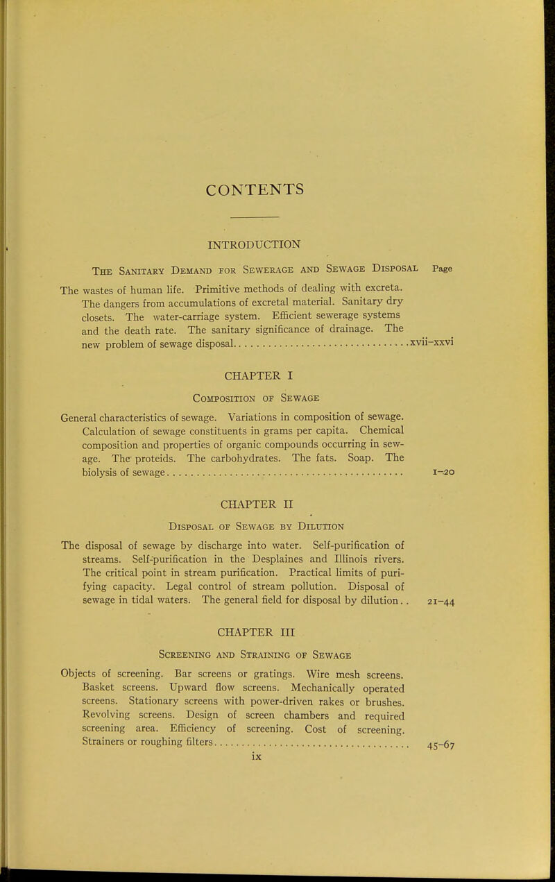 CONTENTS INTRODUCTION The Sanitary Demand for Sewerage and Sewage Disposal Page The wastes of human life. Primitive methods of dealing with excreta. The dangers from accumulations of excretal material. Sanitary dry closets. The water-carriage system. Efficient sewerage systems and the death rate. The sanitary significance of drainage. The new problem of sewage disposal xvii-xxvi CHAPTER I Composition of Sewage General characteristics of sewage. Variations in composition of sewage. Calculation of sewage constituents in grams per capita. Chemical composition and properties of organic compounds occurring in sew- age. The proteids. The carbohydrates. The fats. Soap. The biolysis of sewage 1-20 CHAPTER II Disposal of Sewage by Dilution The disposal of sewage by discharge into water. Self-purification of streams. Self-purification in the Desplaines and Illinois rivers. The critical point in stream purification. Practical limits of puri- fying capacity. Legal control of stream pollution. Disposal of sewage in tidal waters. The general field for disposal by dilution.. 21-44 CHAPTER III Screening and Straining of Sewage Objects of screening. Bar screens or gratings. Wire mesh screens. Basket screens. Upward flow screens. Mechanically operated screens. Stationary screens with power-driven rakes or brushes. Revolving screens. Design of screen chambers and required screening area. Efficiency of screening. Cost of screening. Strainers or roughing filters 45-67