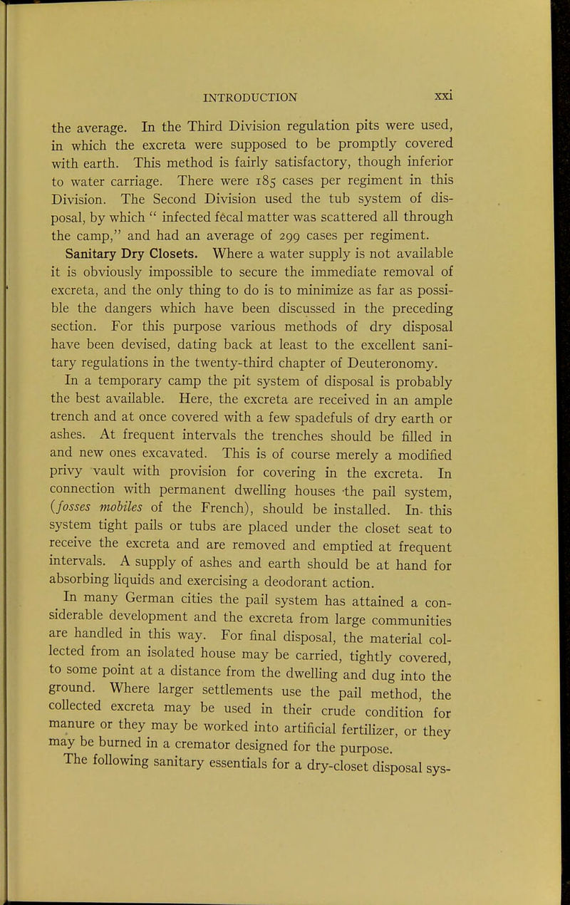 the average. In the Third Division regulation pits were used, in which the excreta were supposed to be promptly covered with earth. This method is fairly satisfactory, though inferior to water carriage. There were 185 cases per regiment in this Division. The Second Division used the tub system of dis- posal, by which infected fecal matter was scattered all through the camp, and had an average of 299 cases per regiment. Sanitary Dry Closets. Where a water supply is not available it is obviously impossible to secure the immediate removal of excreta, and the only thing to do is to minimize as far as possi- ble the dangers which have been discussed in the preceding section. For this purpose various methods of dry disposal have been devised, dating back at least to the excellent sani- tary regulations in the twenty-third chapter of Deuteronomy. In a temporary camp the pit system of disposal is probably the best available. Here, the excreta are received in an ample trench and at once covered with a few spadefuls of dry earth or ashes. At frequent intervals the trenches should be filled in and new ones excavated. This is of course merely a modified privy vault with provision for covering in the excreta. In connection with permanent dweUing houses -the pail system, (fosses mobiles of the French), should be installed. In- this system tight pails or tubs are placed under the closet seat to receive the excreta and are removed and emptied at frequent intervals. A supply of ashes and earth should be at hand for absorbing liquids and exercising a deodorant action. ^ In many German cities the pail system has attained a con- siderable development and the excreta from large communities are handled in this way. For final disposal, the material col- lected from an isolated house may be carried, tightly covered, to some point at a distance from the dwelHng and dug into the ground. Where larger settlements use the pail method, the collected excreta may be used in their crude condition for manure or they may be worked into artificial fertilizer, or they may be burned in a cremator designed for the purpose.' The following sanitary essentials for a dry-closet disposal sys-